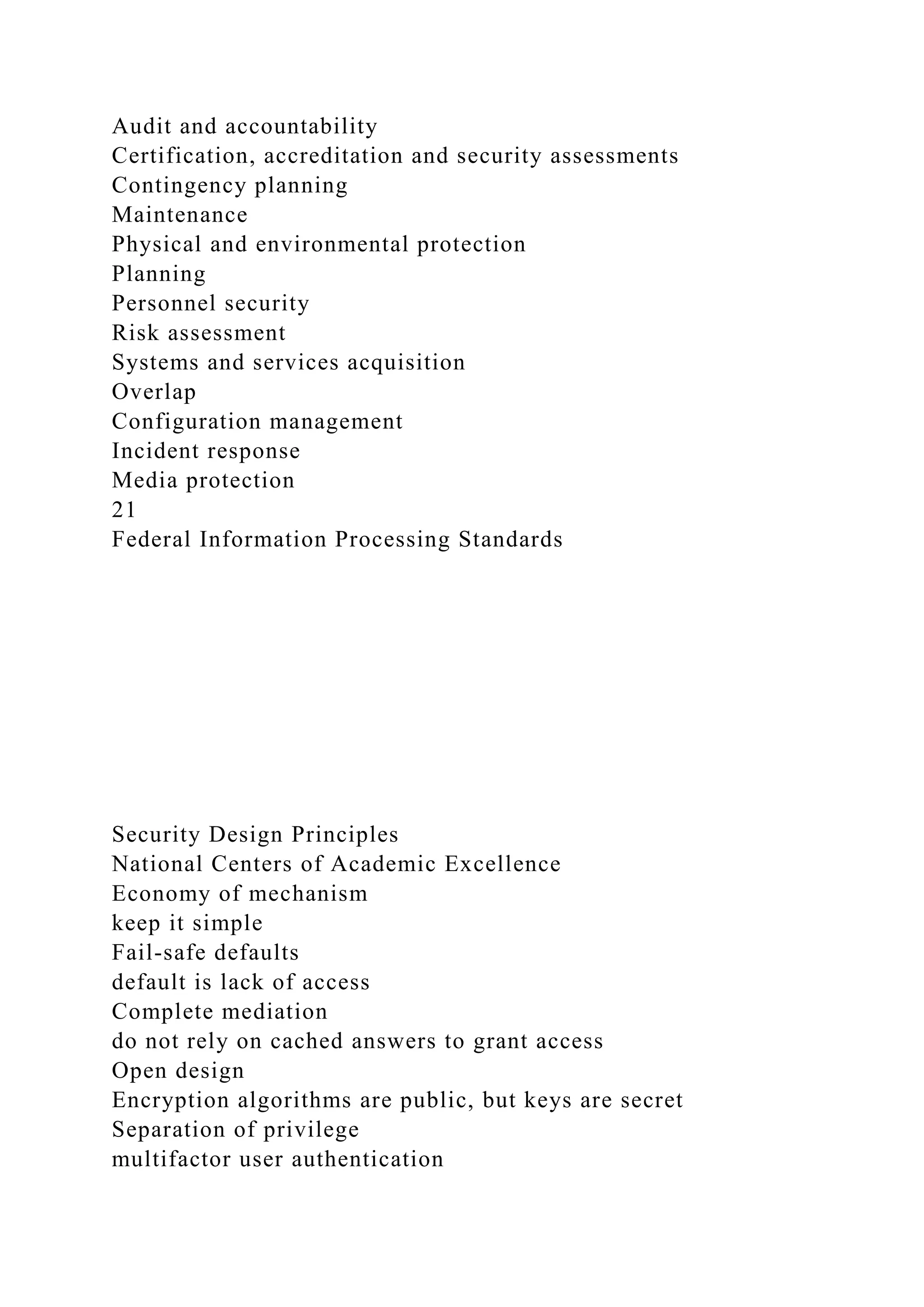 Audit and accountability
Certification, accreditation and security assessments
Contingency planning
Maintenance
Physical and environmental protection
Planning
Personnel security
Risk assessment
Systems and services acquisition
Overlap
Configuration management
Incident response
Media protection
21
Federal Information Processing Standards
Security Design Principles
National Centers of Academic Excellence
Economy of mechanism
keep it simple
Fail-safe defaults
default is lack of access
Complete mediation
do not rely on cached answers to grant access
Open design
Encryption algorithms are public, but keys are secret
Separation of privilege
multifactor user authentication
 