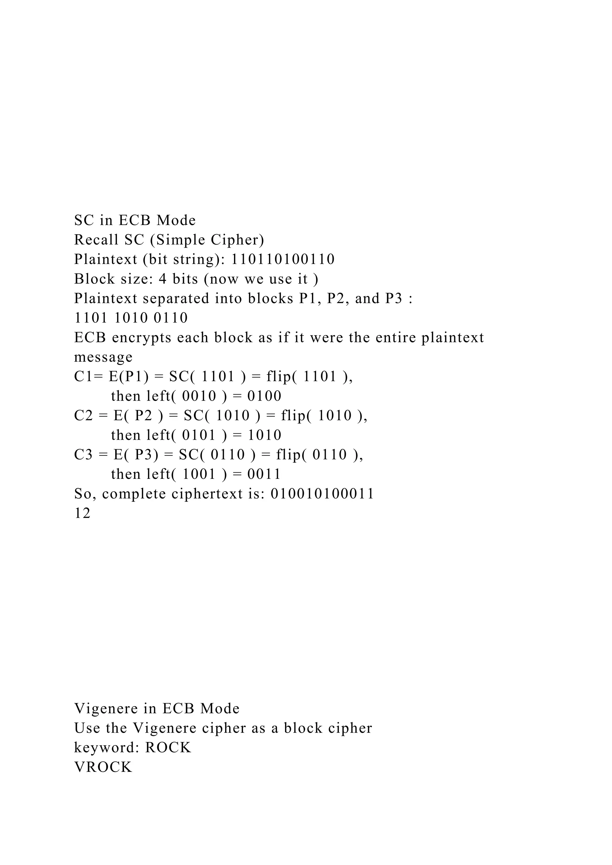 SC in ECB Mode
Recall SC (Simple Cipher)
Plaintext (bit string): 110110100110
Block size: 4 bits (now we use it )
Plaintext separated into blocks P1, P2, and P3 :
1101 1010 0110
ECB encrypts each block as if it were the entire plaintext
message
C1= E(P1) = SC( 1101 ) = flip( 1101 ),
then left( 0010 ) = 0100
C2 = E( P2 ) = SC( 1010 ) = flip( 1010 ),
then left( 0101 ) = 1010
C3 = E( P3) = SC( 0110 ) = flip( 0110 ),
then left( 1001 ) = 0011
So, complete ciphertext is: 010010100011
12
Vigenere in ECB Mode
Use the Vigenere cipher as a block cipher
keyword: ROCK
VROCK
 