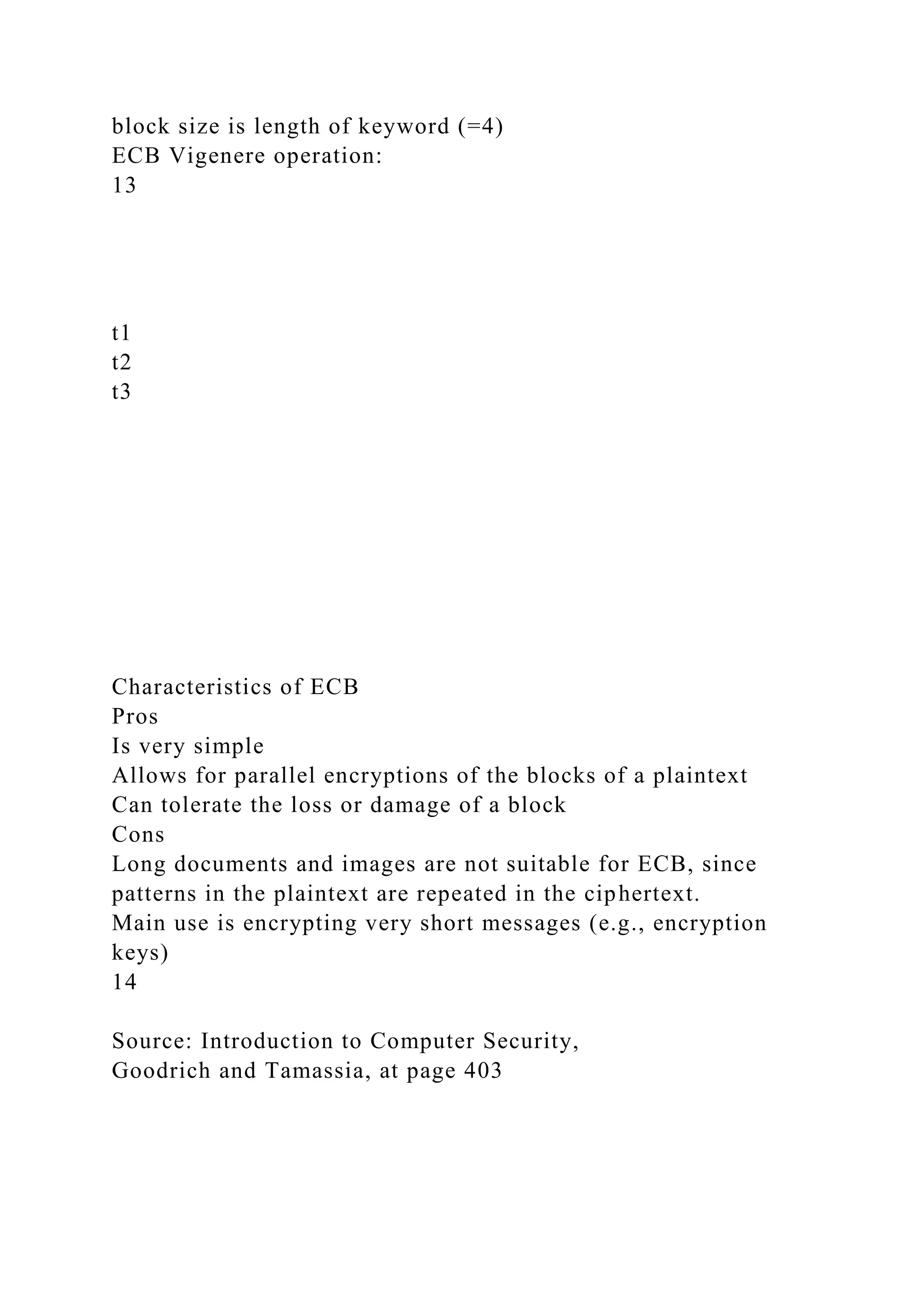 block size is length of keyword (=4)
ECB Vigenere operation:
13
t1
t2
t3
Characteristics of ECB
Pros
Is very simple
Allows for parallel encryptions of the blocks of a plaintext
Can tolerate the loss or damage of a block
Cons
Long documents and images are not suitable for ECB, since
patterns in the plaintext are repeated in the ciphertext.
Main use is encrypting very short messages (e.g., encryption
keys)
14
Source: Introduction to Computer Security,
Goodrich and Tamassia, at page 403
 