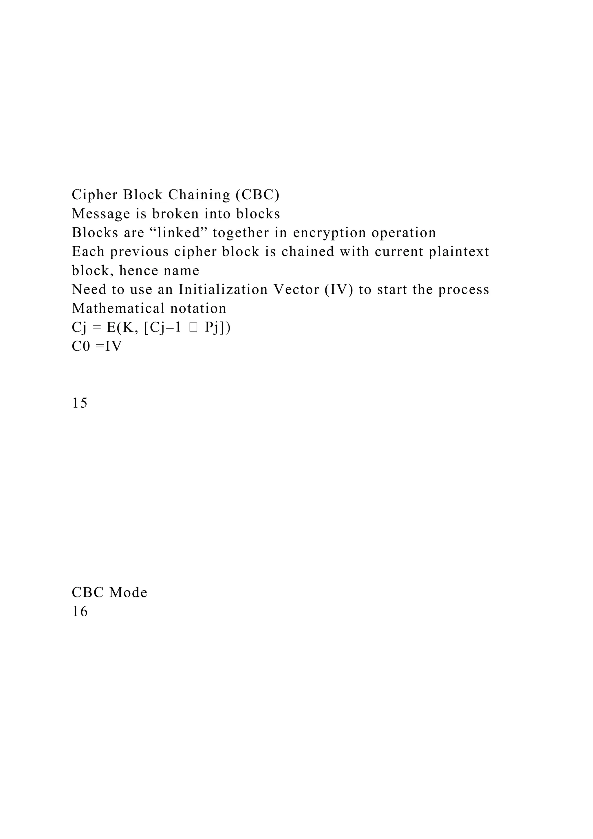 Cipher Block Chaining (CBC)
Message is broken into blocks
Blocks are “linked” together in encryption operation
Each previous cipher block is chained with current plaintext
block, hence name
Need to use an Initialization Vector (IV) to start the process
Mathematical notation
Cj = E(K, [Cj–
C0 =IV
15
CBC Mode
16
 