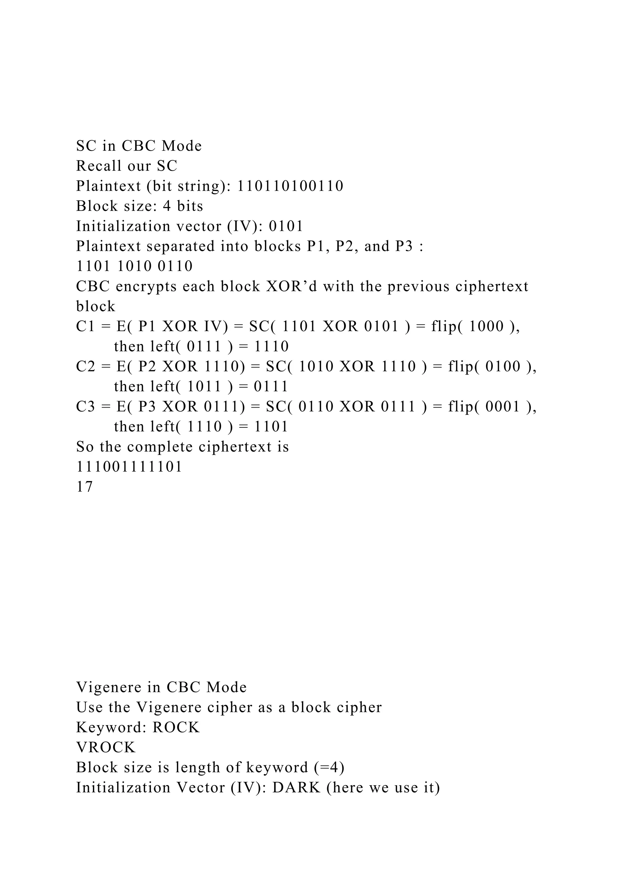 SC in CBC Mode
Recall our SC
Plaintext (bit string): 110110100110
Block size: 4 bits
Initialization vector (IV): 0101
Plaintext separated into blocks P1, P2, and P3 :
1101 1010 0110
CBC encrypts each block XOR’d with the previous ciphertext
block
C1 = E( P1 XOR IV) = SC( 1101 XOR 0101 ) = flip( 1000 ),
then left( 0111 ) = 1110
C2 = E( P2 XOR 1110) = SC( 1010 XOR 1110 ) = flip( 0100 ),
then left( 1011 ) = 0111
C3 = E( P3 XOR 0111) = SC( 0110 XOR 0111 ) = flip( 0001 ),
then left( 1110 ) = 1101
So the complete ciphertext is
111001111101
17
Vigenere in CBC Mode
Use the Vigenere cipher as a block cipher
Keyword: ROCK
VROCK
Block size is length of keyword (=4)
Initialization Vector (IV): DARK (here we use it)
 