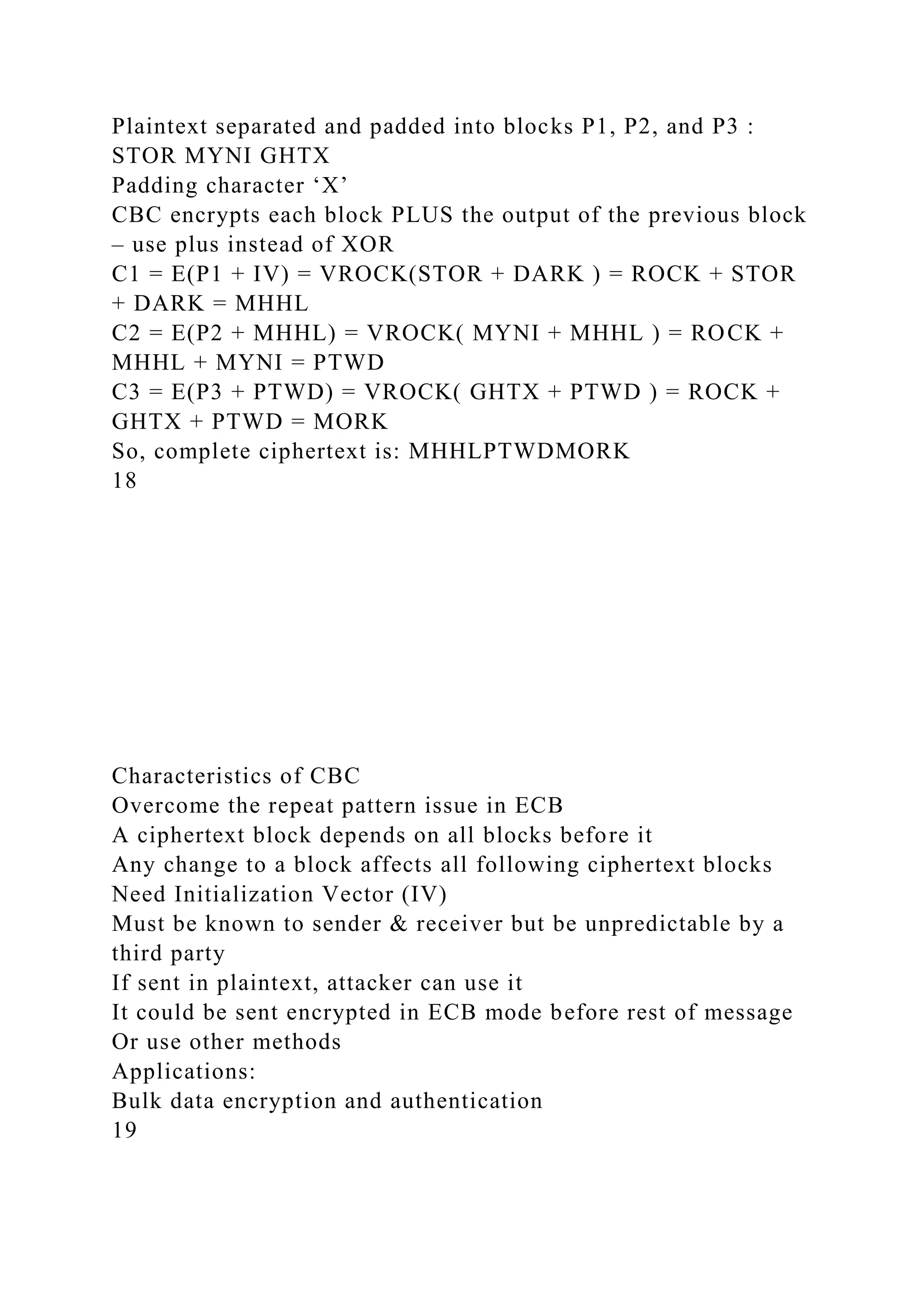 Plaintext separated and padded into blocks P1, P2, and P3 :
STOR MYNI GHTX
Padding character ‘X’
CBC encrypts each block PLUS the output of the previous block
– use plus instead of XOR
C1 = E(P1 + IV) = VROCK(STOR + DARK ) = ROCK + STOR
+ DARK = MHHL
C2 = E(P2 + MHHL) = VROCK( MYNI + MHHL ) = ROCK +
MHHL + MYNI = PTWD
C3 = E(P3 + PTWD) = VROCK( GHTX + PTWD ) = ROCK +
GHTX + PTWD = MORK
So, complete ciphertext is: MHHLPTWDMORK
18
Characteristics of CBC
Overcome the repeat pattern issue in ECB
A ciphertext block depends on all blocks before it
Any change to a block affects all following ciphertext blocks
Need Initialization Vector (IV)
Must be known to sender & receiver but be unpredictable by a
third party
If sent in plaintext, attacker can use it
It could be sent encrypted in ECB mode before rest of message
Or use other methods
Applications:
Bulk data encryption and authentication
19
 