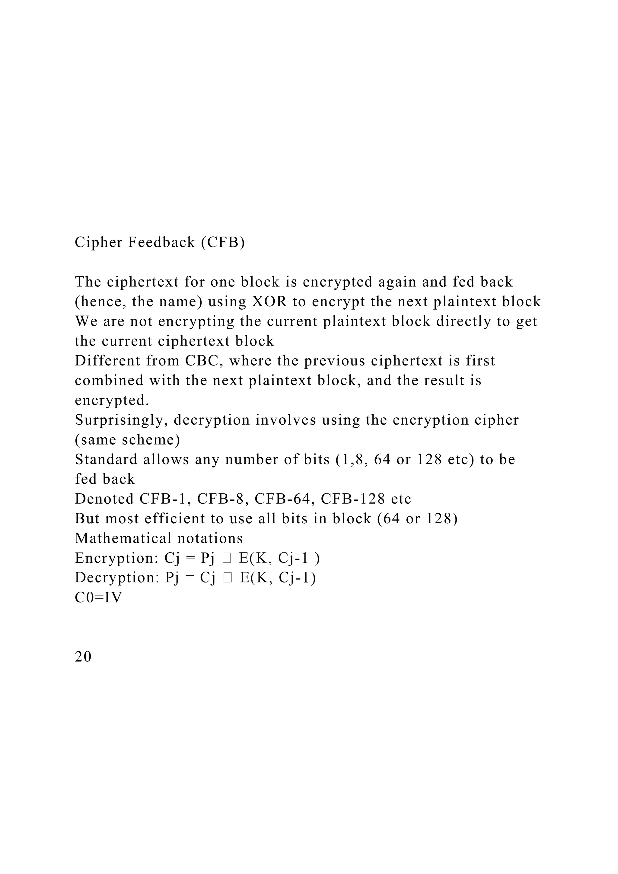Cipher Feedback (CFB)
The ciphertext for one block is encrypted again and fed back
(hence, the name) using XOR to encrypt the next plaintext block
We are not encrypting the current plaintext block directly to get
the current ciphertext block
Different from CBC, where the previous ciphertext is first
combined with the next plaintext block, and the result is
encrypted.
Surprisingly, decryption involves using the encryption cipher
(same scheme)
Standard allows any number of bits (1,8, 64 or 128 etc) to be
fed back
Denoted CFB-1, CFB-8, CFB-64, CFB-128 etc
But most efficient to use all bits in block (64 or 128)
Mathematical notations
Encryption: Cj = Pj -1 )
-1)
C0=IV
20
 