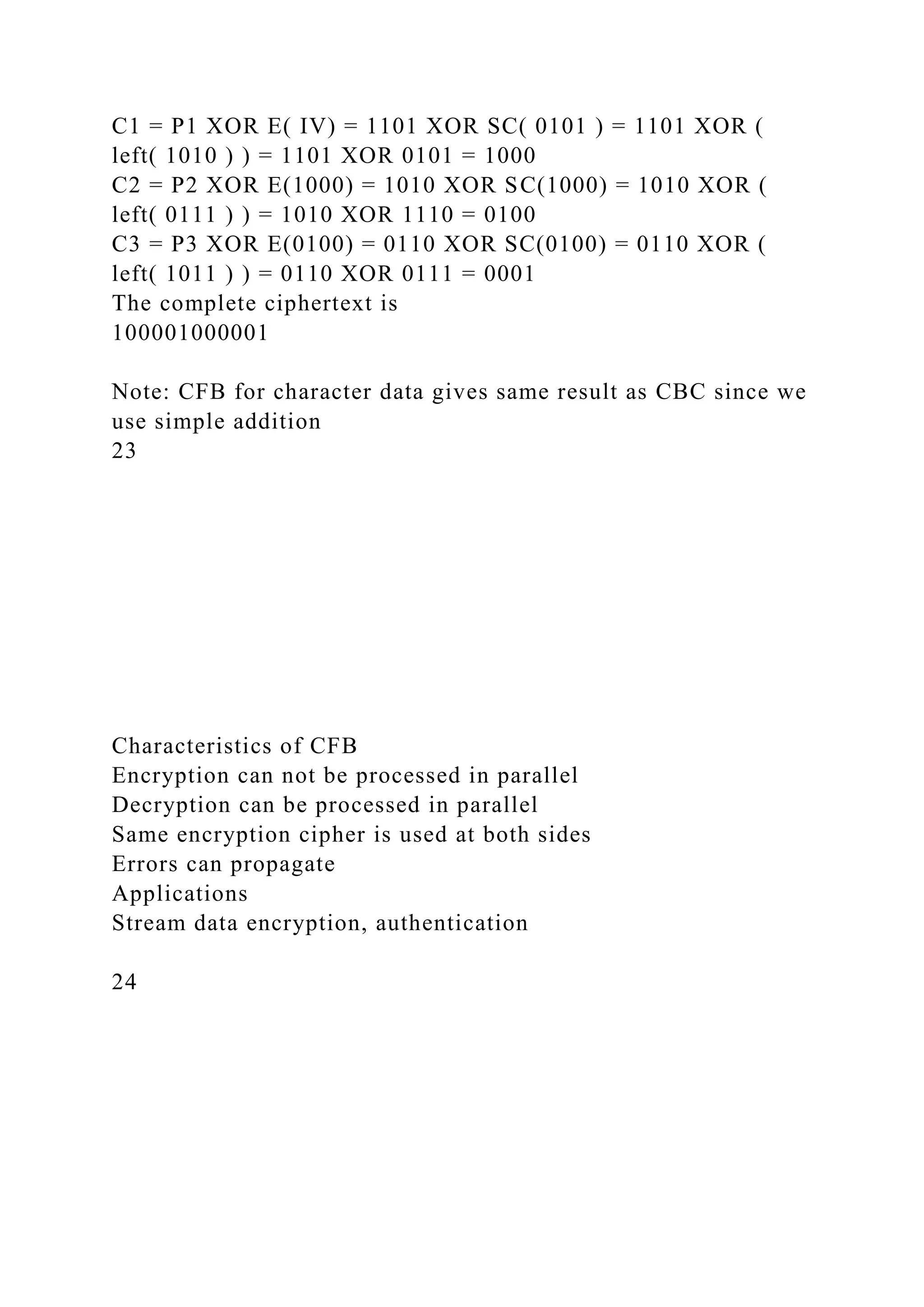 C1 = P1 XOR E( IV) = 1101 XOR SC( 0101 ) = 1101 XOR (
left( 1010 ) ) = 1101 XOR 0101 = 1000
C2 = P2 XOR E(1000) = 1010 XOR SC(1000) = 1010 XOR (
left( 0111 ) ) = 1010 XOR 1110 = 0100
C3 = P3 XOR E(0100) = 0110 XOR SC(0100) = 0110 XOR (
left( 1011 ) ) = 0110 XOR 0111 = 0001
The complete ciphertext is
100001000001
Note: CFB for character data gives same result as CBC since we
use simple addition
23
Characteristics of CFB
Encryption can not be processed in parallel
Decryption can be processed in parallel
Same encryption cipher is used at both sides
Errors can propagate
Applications
Stream data encryption, authentication
24
 