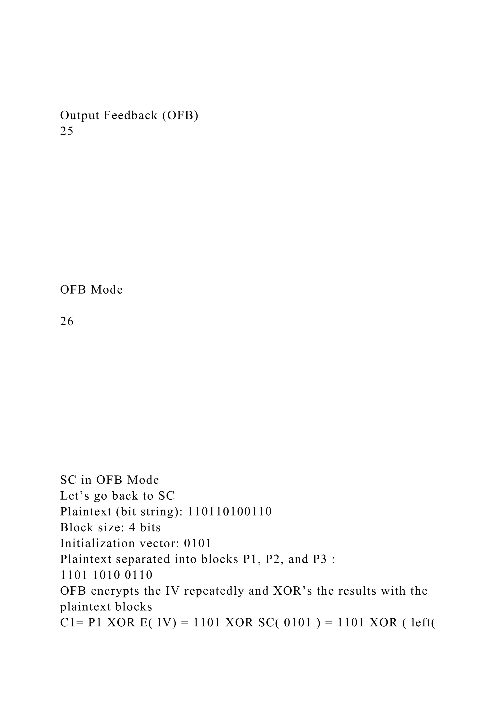 Output Feedback (OFB)
25
OFB Mode
26
SC in OFB Mode
Let’s go back to SC
Plaintext (bit string): 110110100110
Block size: 4 bits
Initialization vector: 0101
Plaintext separated into blocks P1, P2, and P3 :
1101 1010 0110
OFB encrypts the IV repeatedly and XOR’s the results with the
plaintext blocks
C1= P1 XOR E( IV) = 1101 XOR SC( 0101 ) = 1101 XOR ( left(
 
