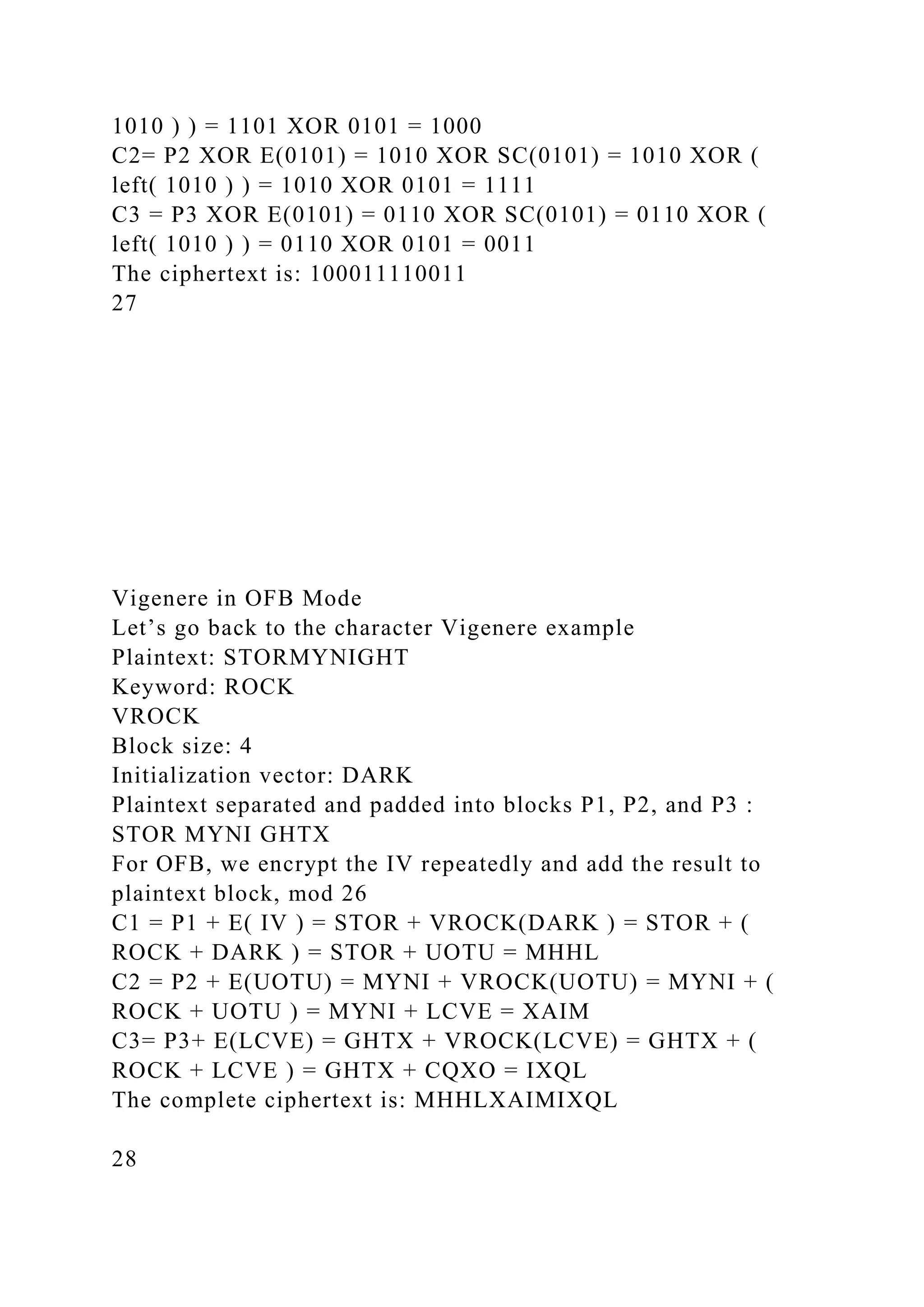 1010 ) ) = 1101 XOR 0101 = 1000
C2= P2 XOR E(0101) = 1010 XOR SC(0101) = 1010 XOR (
left( 1010 ) ) = 1010 XOR 0101 = 1111
C3 = P3 XOR E(0101) = 0110 XOR SC(0101) = 0110 XOR (
left( 1010 ) ) = 0110 XOR 0101 = 0011
The ciphertext is: 100011110011
27
Vigenere in OFB Mode
Let’s go back to the character Vigenere example
Plaintext: STORMYNIGHT
Keyword: ROCK
VROCK
Block size: 4
Initialization vector: DARK
Plaintext separated and padded into blocks P1, P2, and P3 :
STOR MYNI GHTX
For OFB, we encrypt the IV repeatedly and add the result to
plaintext block, mod 26
C1 = P1 + E( IV ) = STOR + VROCK(DARK ) = STOR + (
ROCK + DARK ) = STOR + UOTU = MHHL
C2 = P2 + E(UOTU) = MYNI + VROCK(UOTU) = MYNI + (
ROCK + UOTU ) = MYNI + LCVE = XAIM
C3= P3+ E(LCVE) = GHTX + VROCK(LCVE) = GHTX + (
ROCK + LCVE ) = GHTX + CQXO = IXQL
The complete ciphertext is: MHHLXAIMIXQL
28
 