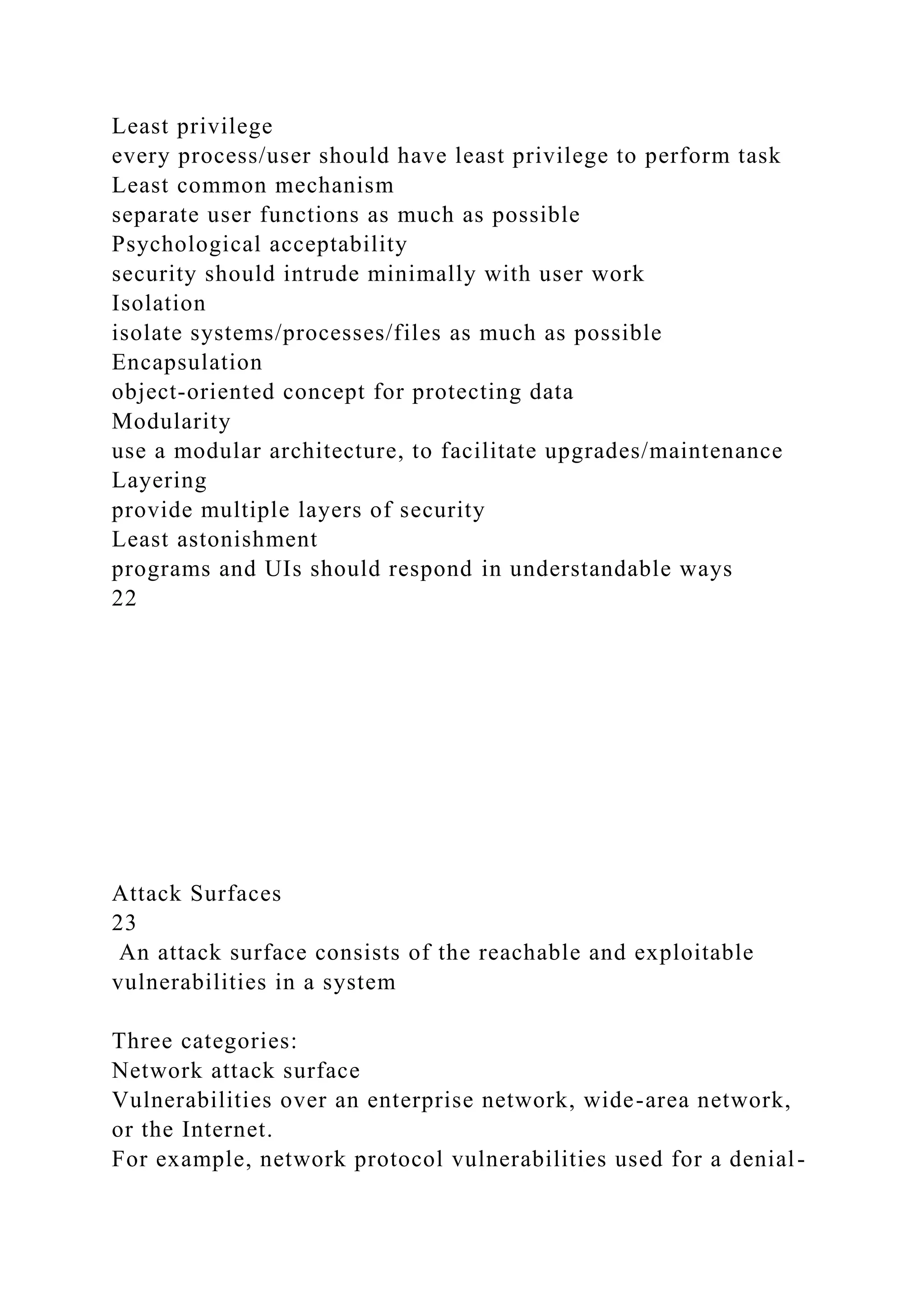 Least privilege
every process/user should have least privilege to perform task
Least common mechanism
separate user functions as much as possible
Psychological acceptability
security should intrude minimally with user work
Isolation
isolate systems/processes/files as much as possible
Encapsulation
object-oriented concept for protecting data
Modularity
use a modular architecture, to facilitate upgrades/maintenance
Layering
provide multiple layers of security
Least astonishment
programs and UIs should respond in understandable ways
22
Attack Surfaces
23
An attack surface consists of the reachable and exploitable
vulnerabilities in a system
Three categories:
Network attack surface
Vulnerabilities over an enterprise network, wide-area network,
or the Internet.
For example, network protocol vulnerabilities used for a denial-
 