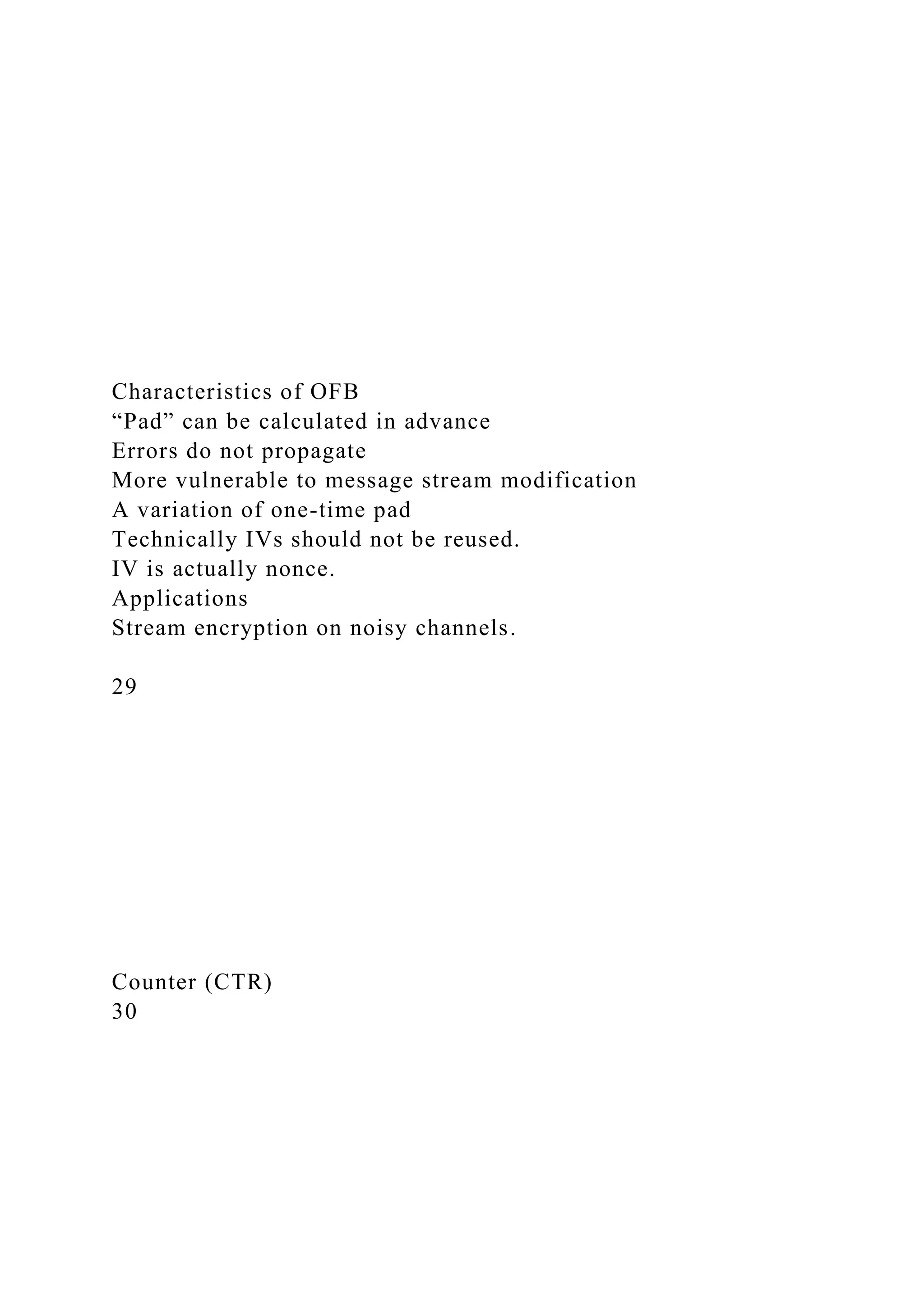Characteristics of OFB
“Pad” can be calculated in advance
Errors do not propagate
More vulnerable to message stream modification
A variation of one-time pad
Technically IVs should not be reused.
IV is actually nonce.
Applications
Stream encryption on noisy channels.
29
Counter (CTR)
30
 