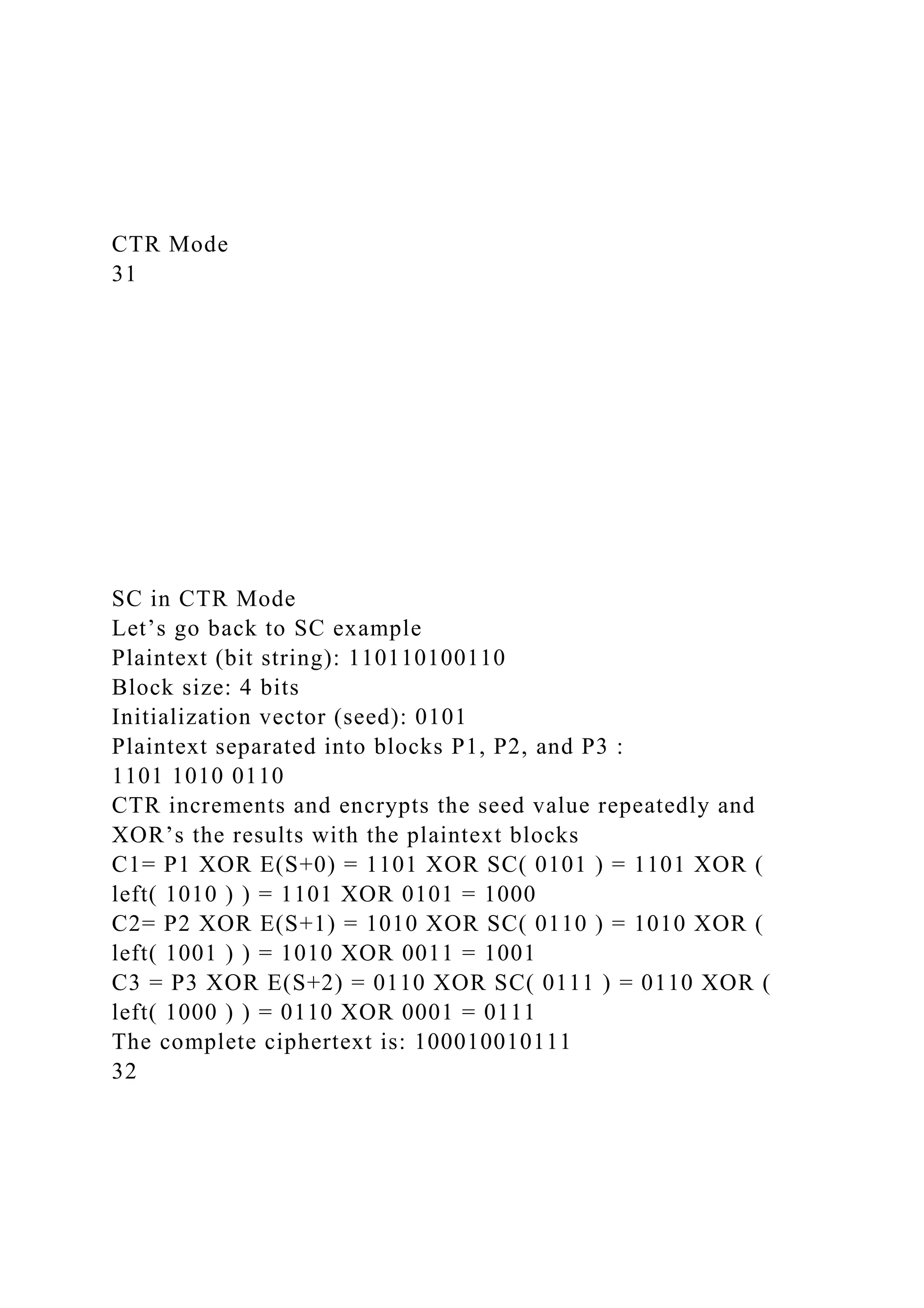 CTR Mode
31
SC in CTR Mode
Let’s go back to SC example
Plaintext (bit string): 110110100110
Block size: 4 bits
Initialization vector (seed): 0101
Plaintext separated into blocks P1, P2, and P3 :
1101 1010 0110
CTR increments and encrypts the seed value repeatedly and
XOR’s the results with the plaintext blocks
C1= P1 XOR E(S+0) = 1101 XOR SC( 0101 ) = 1101 XOR (
left( 1010 ) ) = 1101 XOR 0101 = 1000
C2= P2 XOR E(S+1) = 1010 XOR SC( 0110 ) = 1010 XOR (
left( 1001 ) ) = 1010 XOR 0011 = 1001
C3 = P3 XOR E(S+2) = 0110 XOR SC( 0111 ) = 0110 XOR (
left( 1000 ) ) = 0110 XOR 0001 = 0111
The complete ciphertext is: 100010010111
32
 