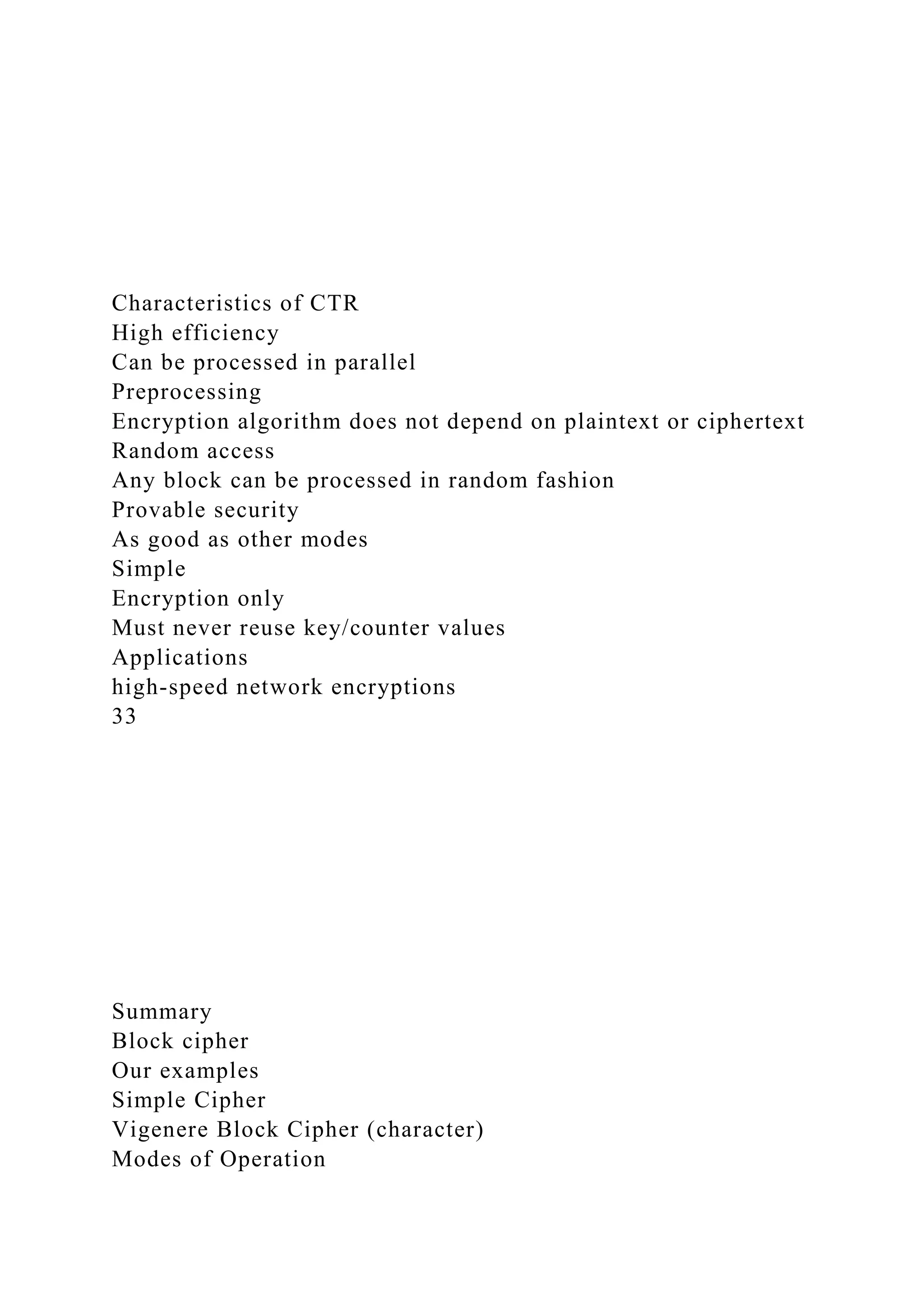 Characteristics of CTR
High efficiency
Can be processed in parallel
Preprocessing
Encryption algorithm does not depend on plaintext or ciphertext
Random access
Any block can be processed in random fashion
Provable security
As good as other modes
Simple
Encryption only
Must never reuse key/counter values
Applications
high-speed network encryptions
33
Summary
Block cipher
Our examples
Simple Cipher
Vigenere Block Cipher (character)
Modes of Operation
 