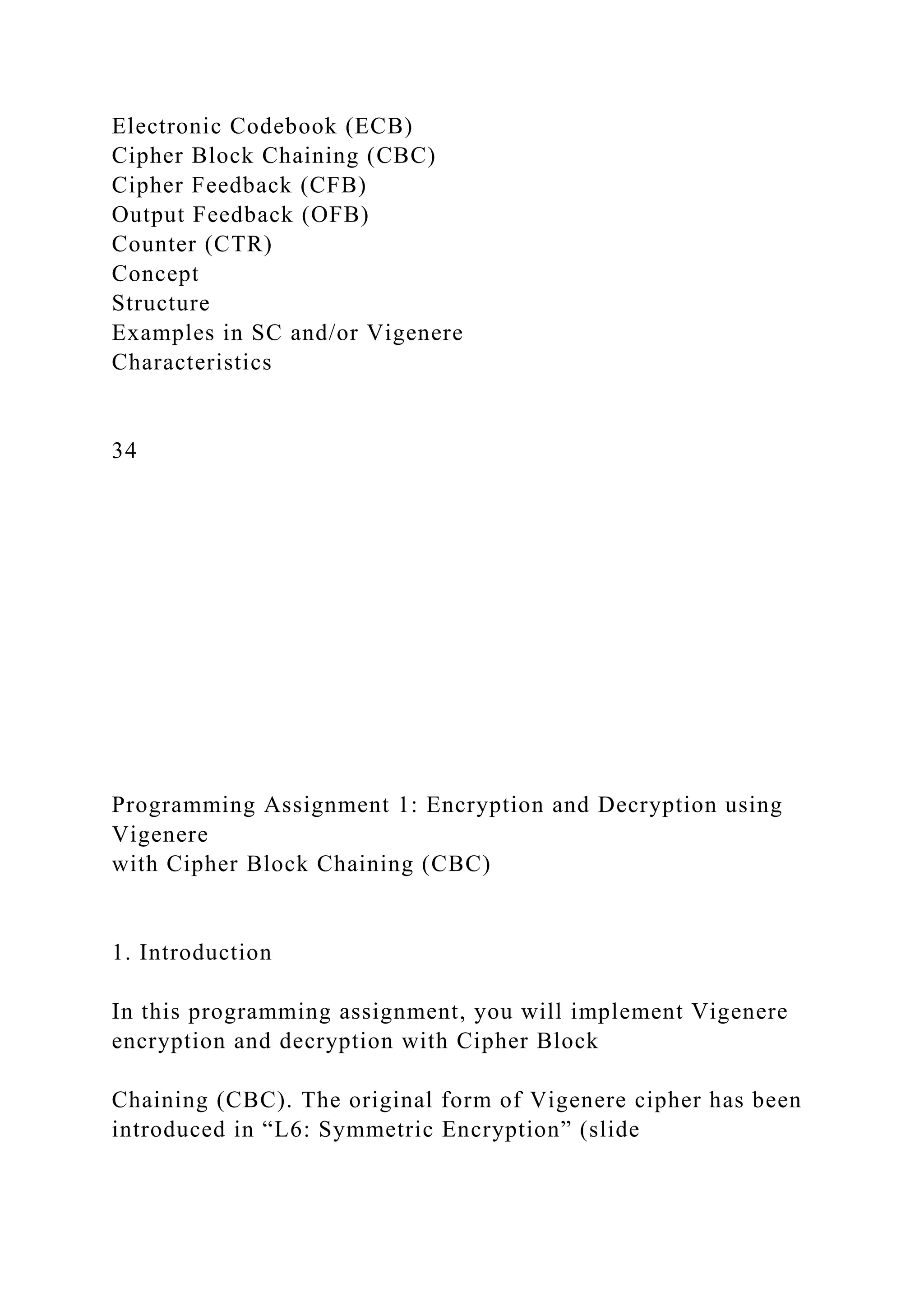 Electronic Codebook (ECB)
Cipher Block Chaining (CBC)
Cipher Feedback (CFB)
Output Feedback (OFB)
Counter (CTR)
Concept
Structure
Examples in SC and/or Vigenere
Characteristics
34
Programming Assignment 1: Encryption and Decryption using
Vigenere
with Cipher Block Chaining (CBC)
1. Introduction
In this programming assignment, you will implement Vigenere
encryption and decryption with Cipher Block
Chaining (CBC). The original form of Vigenere cipher has been
introduced in “L6: Symmetric Encryption” (slide
 