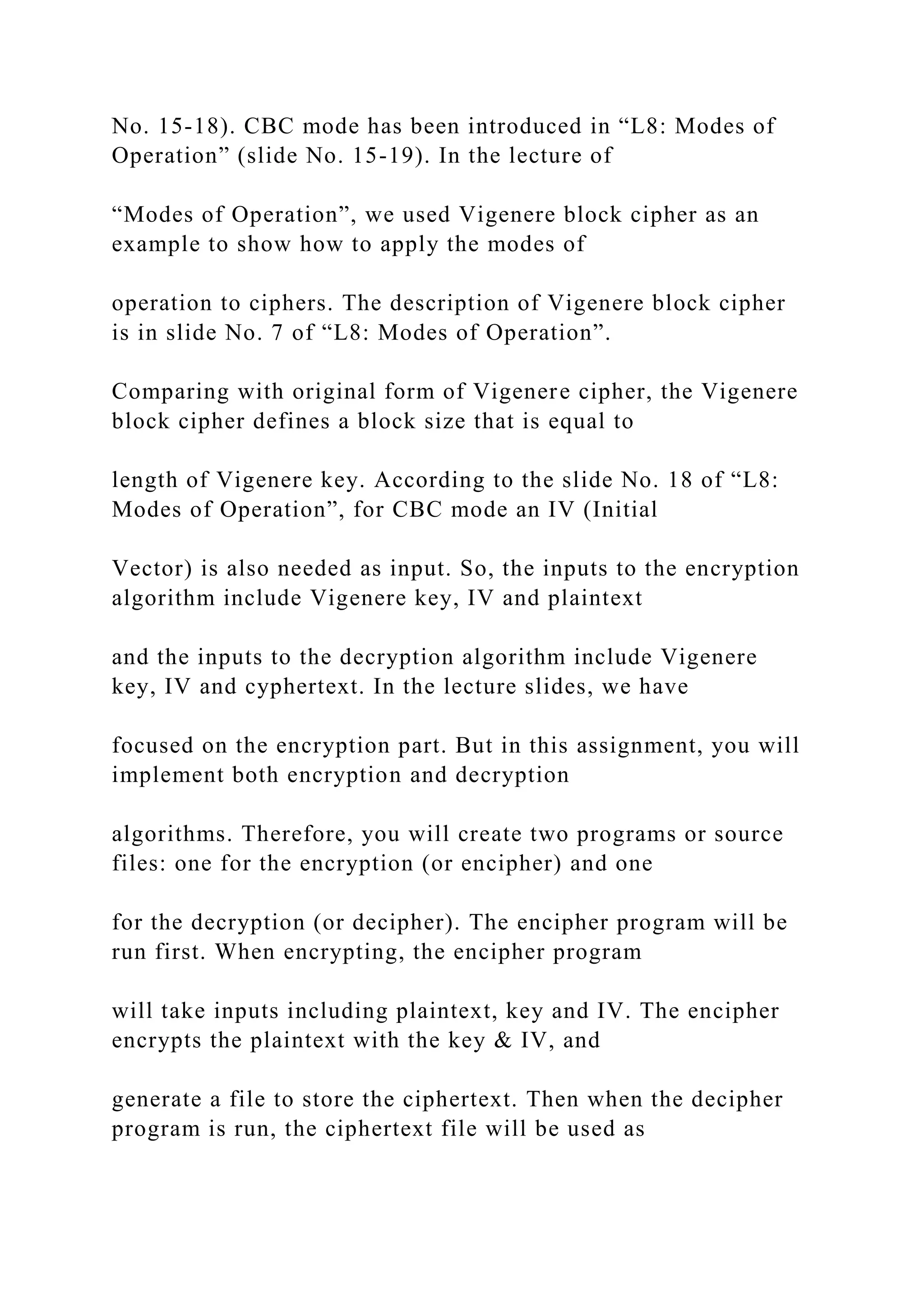 No. 15-18). CBC mode has been introduced in “L8: Modes of
Operation” (slide No. 15-19). In the lecture of
“Modes of Operation”, we used Vigenere block cipher as an
example to show how to apply the modes of
operation to ciphers. The description of Vigenere block cipher
is in slide No. 7 of “L8: Modes of Operation”.
Comparing with original form of Vigenere cipher, the Vigenere
block cipher defines a block size that is equal to
length of Vigenere key. According to the slide No. 18 of “L8:
Modes of Operation”, for CBC mode an IV (Initial
Vector) is also needed as input. So, the inputs to the encryption
algorithm include Vigenere key, IV and plaintext
and the inputs to the decryption algorithm include Vigenere
key, IV and cyphertext. In the lecture slides, we have
focused on the encryption part. But in this assignment, you will
implement both encryption and decryption
algorithms. Therefore, you will create two programs or source
files: one for the encryption (or encipher) and one
for the decryption (or decipher). The encipher program will be
run first. When encrypting, the encipher program
will take inputs including plaintext, key and IV. The encipher
encrypts the plaintext with the key & IV, and
generate a file to store the ciphertext. Then when the decipher
program is run, the ciphertext file will be used as
 