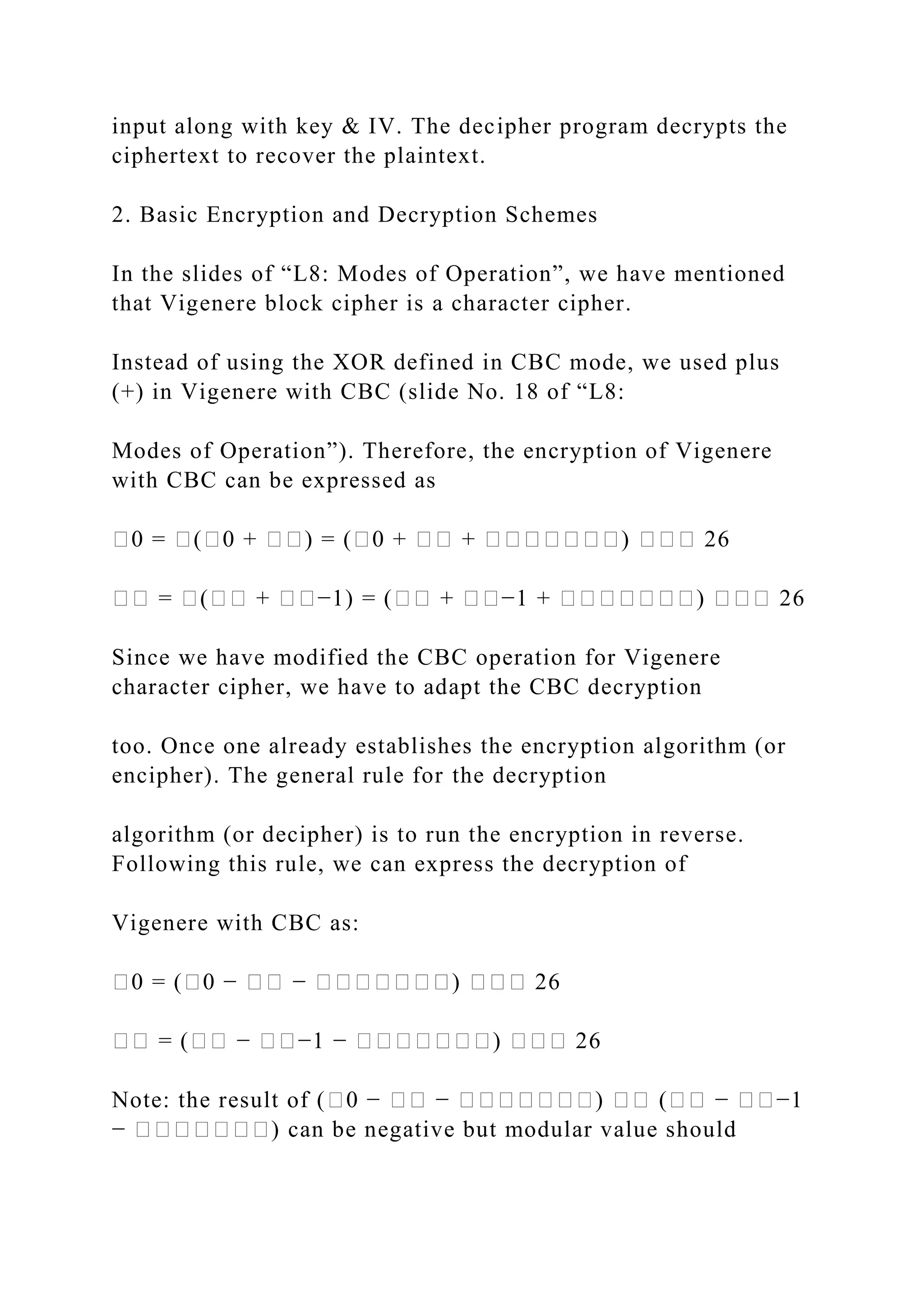 input along with key & IV. The decipher program decrypts the
ciphertext to recover the plaintext.
2. Basic Encryption and Decryption Schemes
In the slides of “L8: Modes of Operation”, we have mentioned
that Vigenere block cipher is a character cipher.
Instead of using the XOR defined in CBC mode, we used plus
(+) in Vigenere with CBC (slide No. 18 of “L8:
Modes of Operation”). Therefore, the encryption of Vigenere
with CBC can be expressed as
�0 = �(�0 + ��) = (�0 + �� + �������) ��� 26
�� = �(�� + ��−1) = (�� + ��−1 + �������) ��� 26
Since we have modified the CBC operation for Vigenere
character cipher, we have to adapt the CBC decryption
too. Once one already establishes the encryption algorithm (or
encipher). The general rule for the decryption
algorithm (or decipher) is to run the encryption in reverse.
Following this rule, we can express the decryption of
Vigenere with CBC as:
�0 = (�0 − �� − �������) ��� 26
�� = (�� − ��−1 − �������) ��� 26
Note: the result of (�0 − �� − �������) �� (�� − ��−1
− �������) can be negative but modular value should
 
