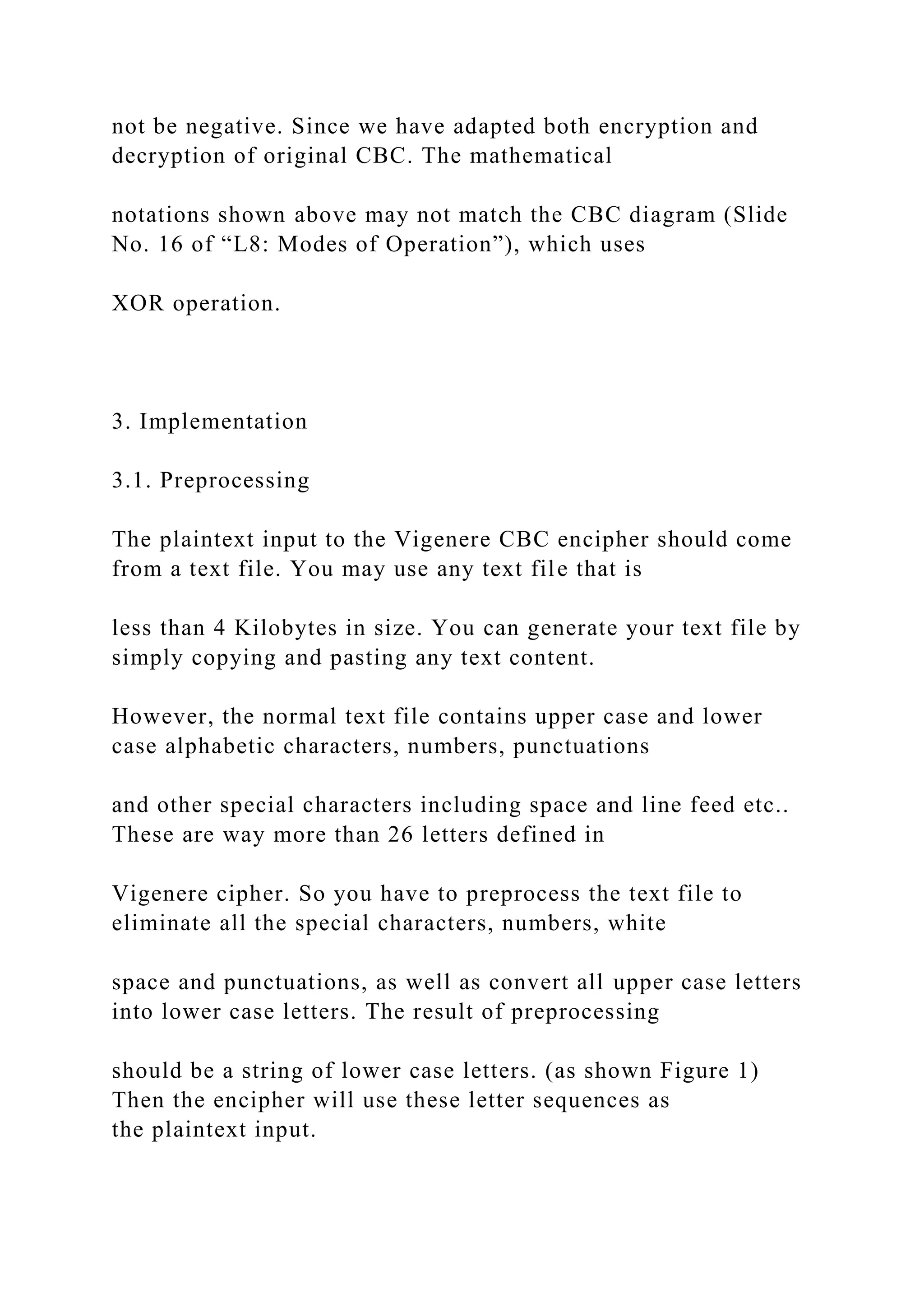 not be negative. Since we have adapted both encryption and
decryption of original CBC. The mathematical
notations shown above may not match the CBC diagram (Slide
No. 16 of “L8: Modes of Operation”), which uses
XOR operation.
3. Implementation
3.1. Preprocessing
The plaintext input to the Vigenere CBC encipher should come
from a text file. You may use any text file that is
less than 4 Kilobytes in size. You can generate your text file by
simply copying and pasting any text content.
However, the normal text file contains upper case and lower
case alphabetic characters, numbers, punctuations
and other special characters including space and line feed etc..
These are way more than 26 letters defined in
Vigenere cipher. So you have to preprocess the text file to
eliminate all the special characters, numbers, white
space and punctuations, as well as convert all upper case letters
into lower case letters. The result of preprocessing
should be a string of lower case letters. (as shown Figure 1)
Then the encipher will use these letter sequences as
the plaintext input.
 