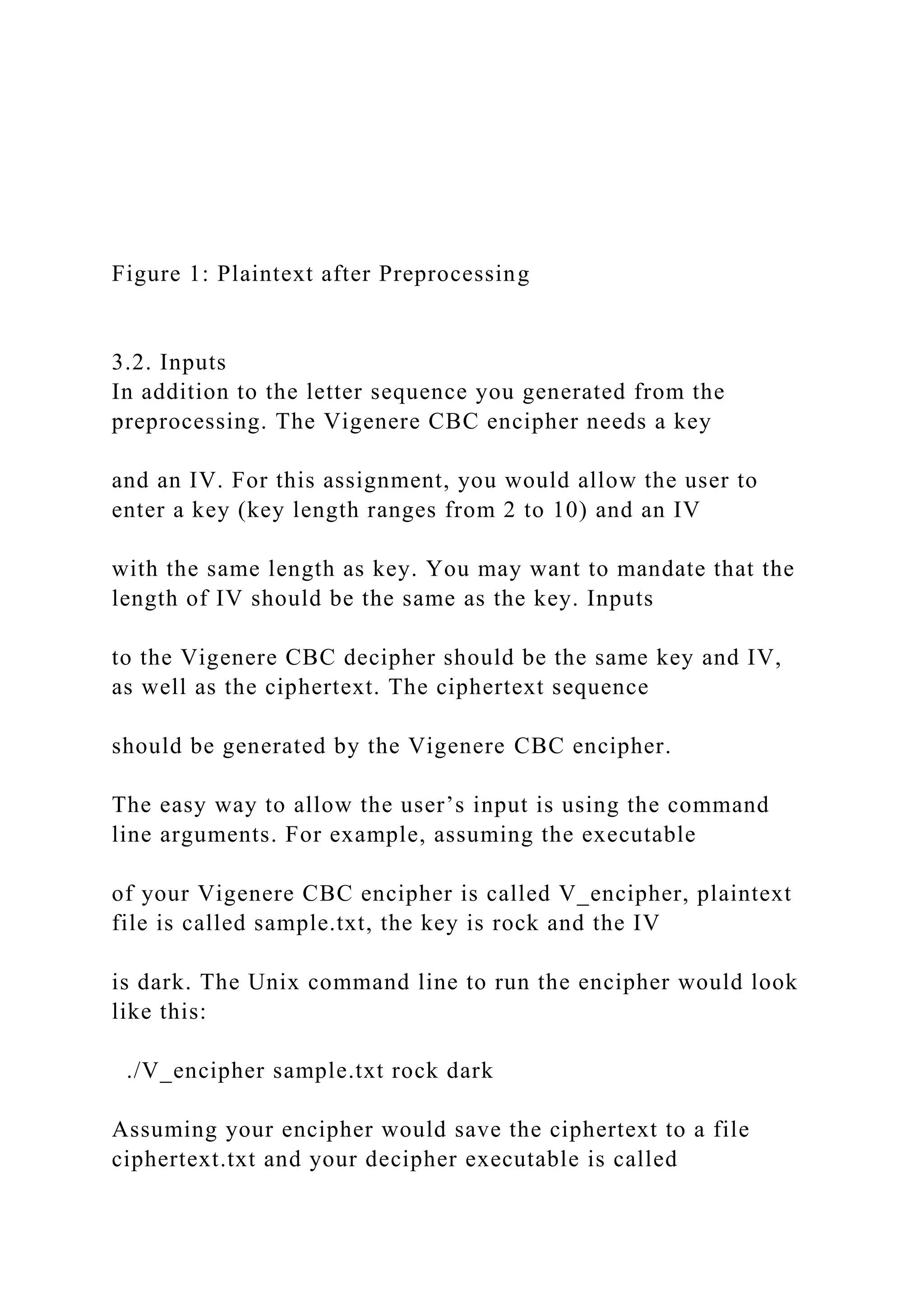Figure 1: Plaintext after Preprocessing
3.2. Inputs
In addition to the letter sequence you generated from the
preprocessing. The Vigenere CBC encipher needs a key
and an IV. For this assignment, you would allow the user to
enter a key (key length ranges from 2 to 10) and an IV
with the same length as key. You may want to mandate that the
length of IV should be the same as the key. Inputs
to the Vigenere CBC decipher should be the same key and IV,
as well as the ciphertext. The ciphertext sequence
should be generated by the Vigenere CBC encipher.
The easy way to allow the user’s input is using the command
line arguments. For example, assuming the executable
of your Vigenere CBC encipher is called V_encipher, plaintext
file is called sample.txt, the key is rock and the IV
is dark. The Unix command line to run the encipher would look
like this:
./V_encipher sample.txt rock dark
Assuming your encipher would save the ciphertext to a file
ciphertext.txt and your decipher executable is called
 