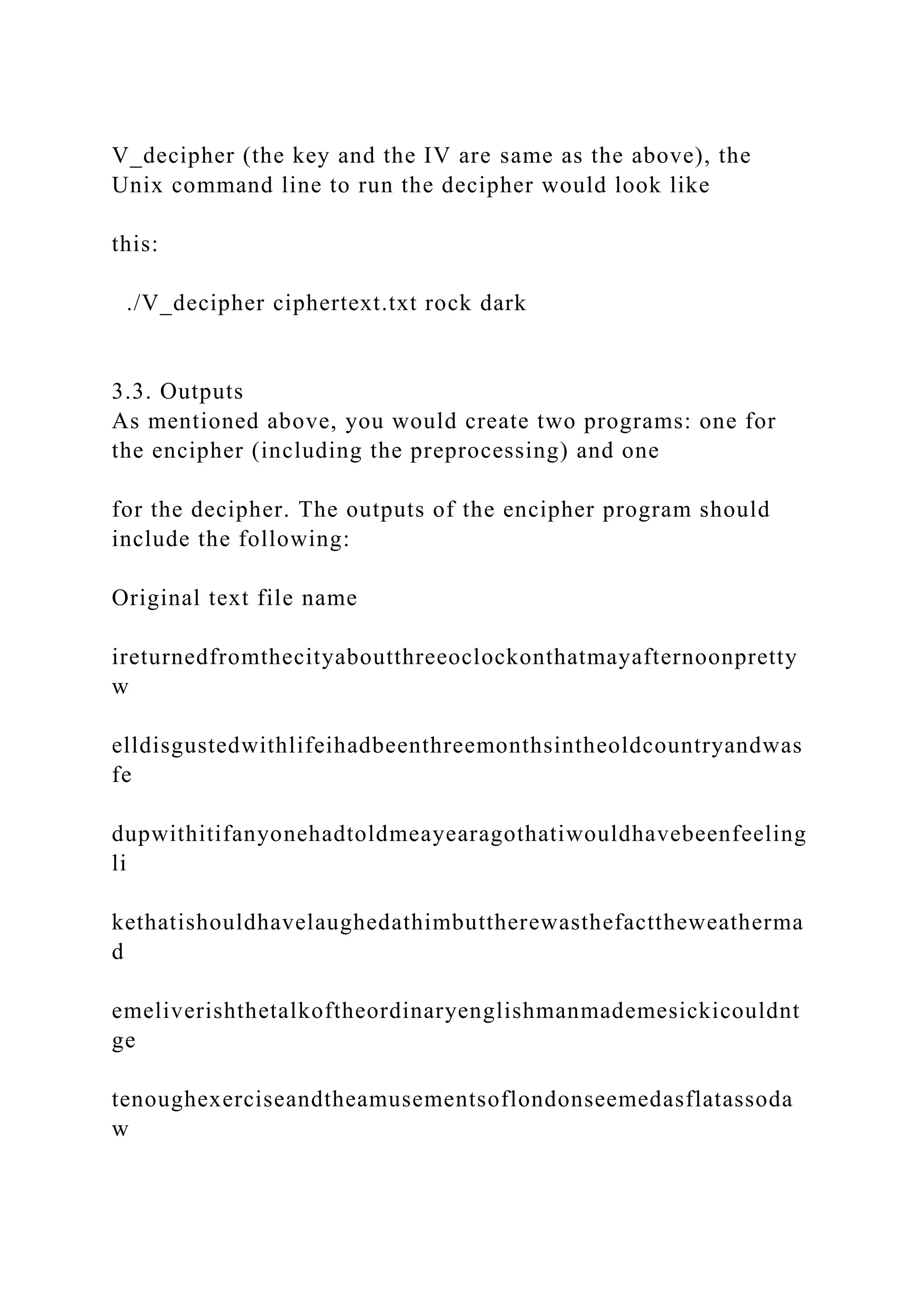 V_decipher (the key and the IV are same as the above), the
Unix command line to run the decipher would look like
this:
./V_decipher ciphertext.txt rock dark
3.3. Outputs
As mentioned above, you would create two programs: one for
the encipher (including the preprocessing) and one
for the decipher. The outputs of the encipher program should
include the following:
Original text file name
ireturnedfromthecityaboutthreeoclockonthatmayafternoonpretty
w
elldisgustedwithlifeihadbeenthreemonthsintheoldcountryandwas
fe
dupwithitifanyonehadtoldmeayearagothatiwouldhavebeenfeeling
li
kethatishouldhavelaughedathimbuttherewasthefacttheweatherma
d
emeliverishthetalkoftheordinaryenglishmanmademesickicouldnt
ge
tenoughexerciseandtheamusementsoflondonseemedasflatassoda
w
 