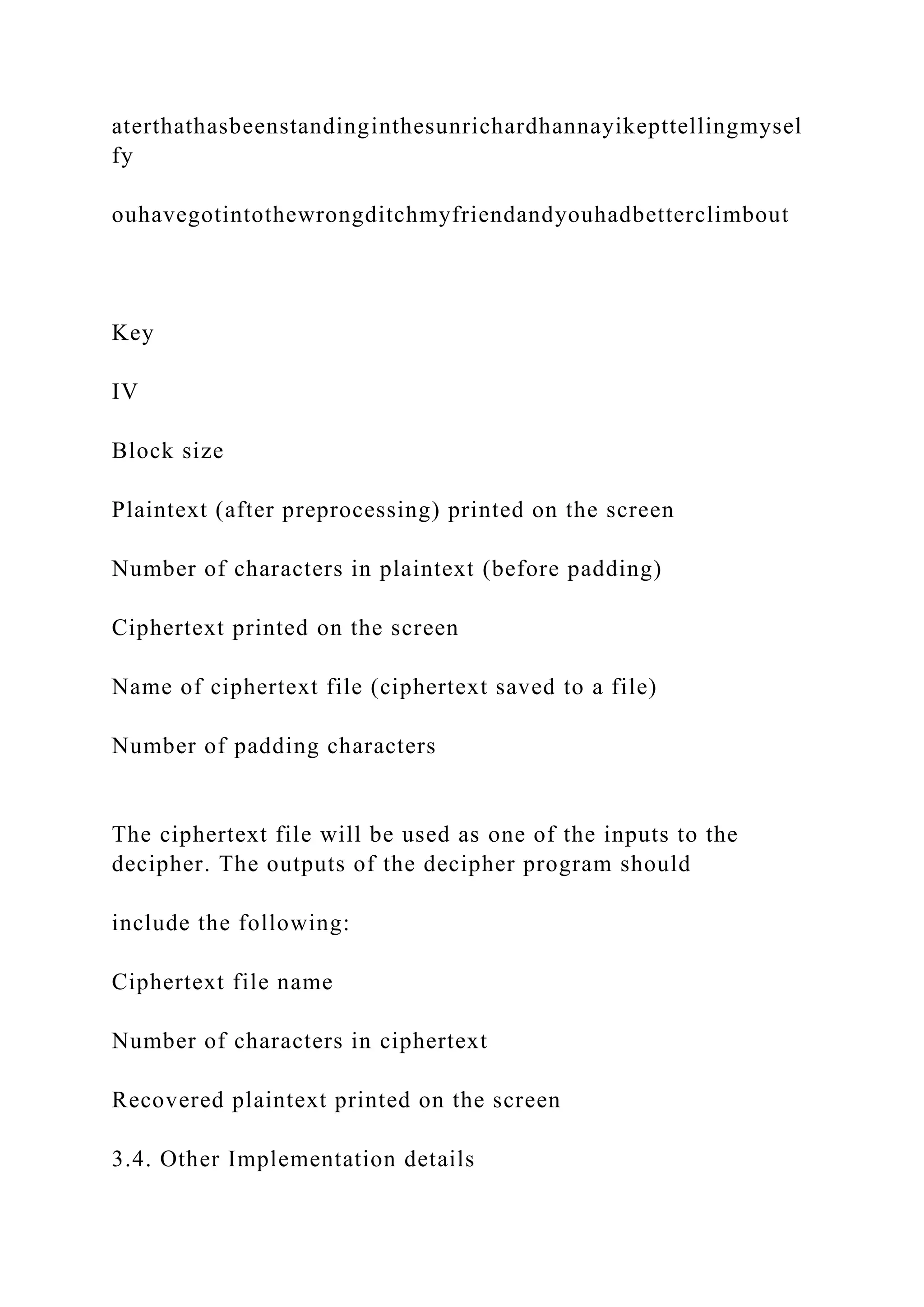 aterthathasbeenstandinginthesunrichardhannayikepttellingmysel
fy
ouhavegotintothewrongditchmyfriendandyouhadbetterclimbout
Key
IV
Block size
Plaintext (after preprocessing) printed on the screen
Number of characters in plaintext (before padding)
Ciphertext printed on the screen
Name of ciphertext file (ciphertext saved to a file)
Number of padding characters
The ciphertext file will be used as one of the inputs to the
decipher. The outputs of the decipher program should
include the following:
Ciphertext file name
Number of characters in ciphertext
Recovered plaintext printed on the screen
3.4. Other Implementation details
 