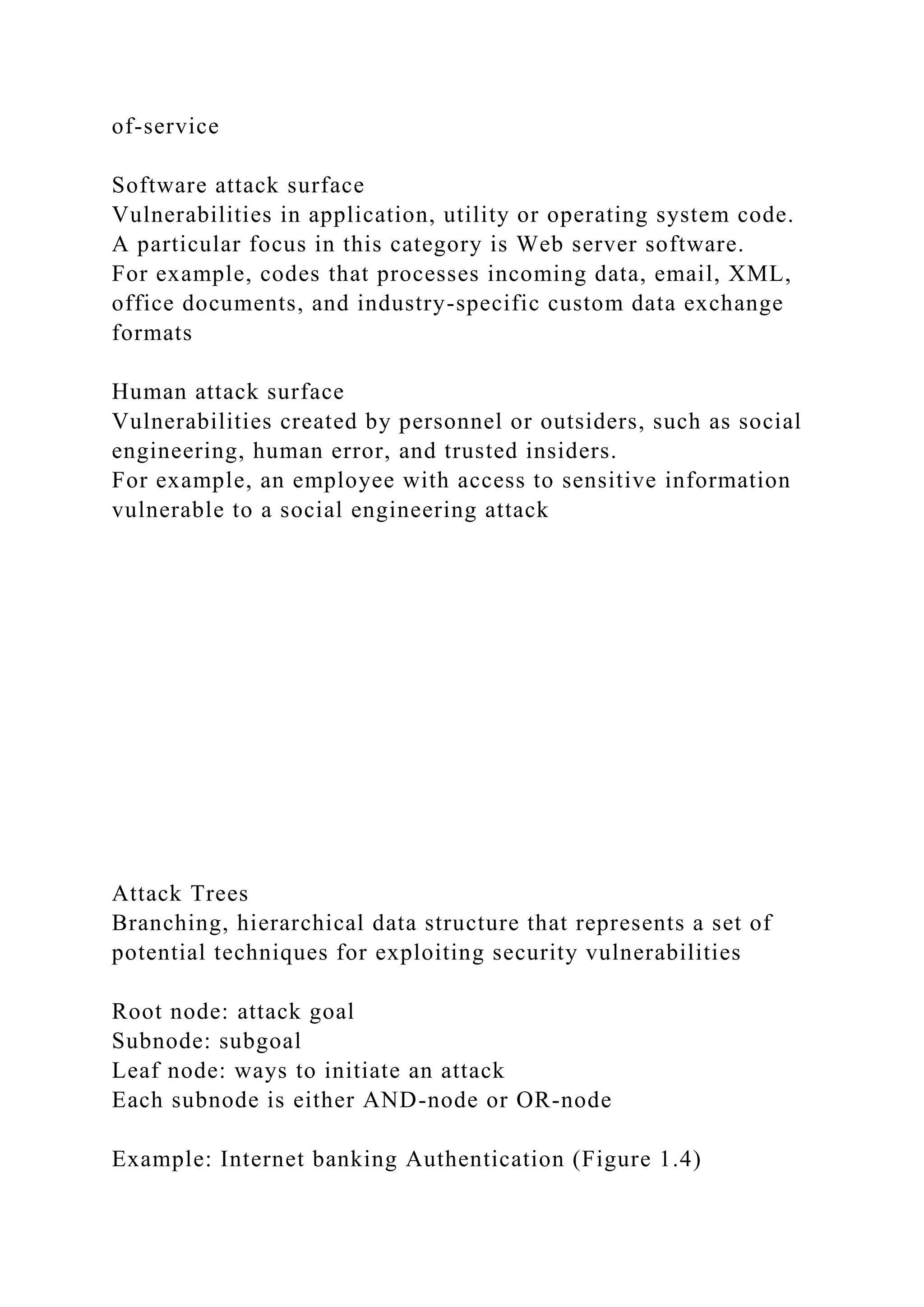 of-service
Software attack surface
Vulnerabilities in application, utility or operating system code.
A particular focus in this category is Web server software.
For example, codes that processes incoming data, email, XML,
office documents, and industry-specific custom data exchange
formats
Human attack surface
Vulnerabilities created by personnel or outsiders, such as social
engineering, human error, and trusted insiders.
For example, an employee with access to sensitive information
vulnerable to a social engineering attack
Attack Trees
Branching, hierarchical data structure that represents a set of
potential techniques for exploiting security vulnerabilities
Root node: attack goal
Subnode: subgoal
Leaf node: ways to initiate an attack
Each subnode is either AND-node or OR-node
Example: Internet banking Authentication (Figure 1.4)
 