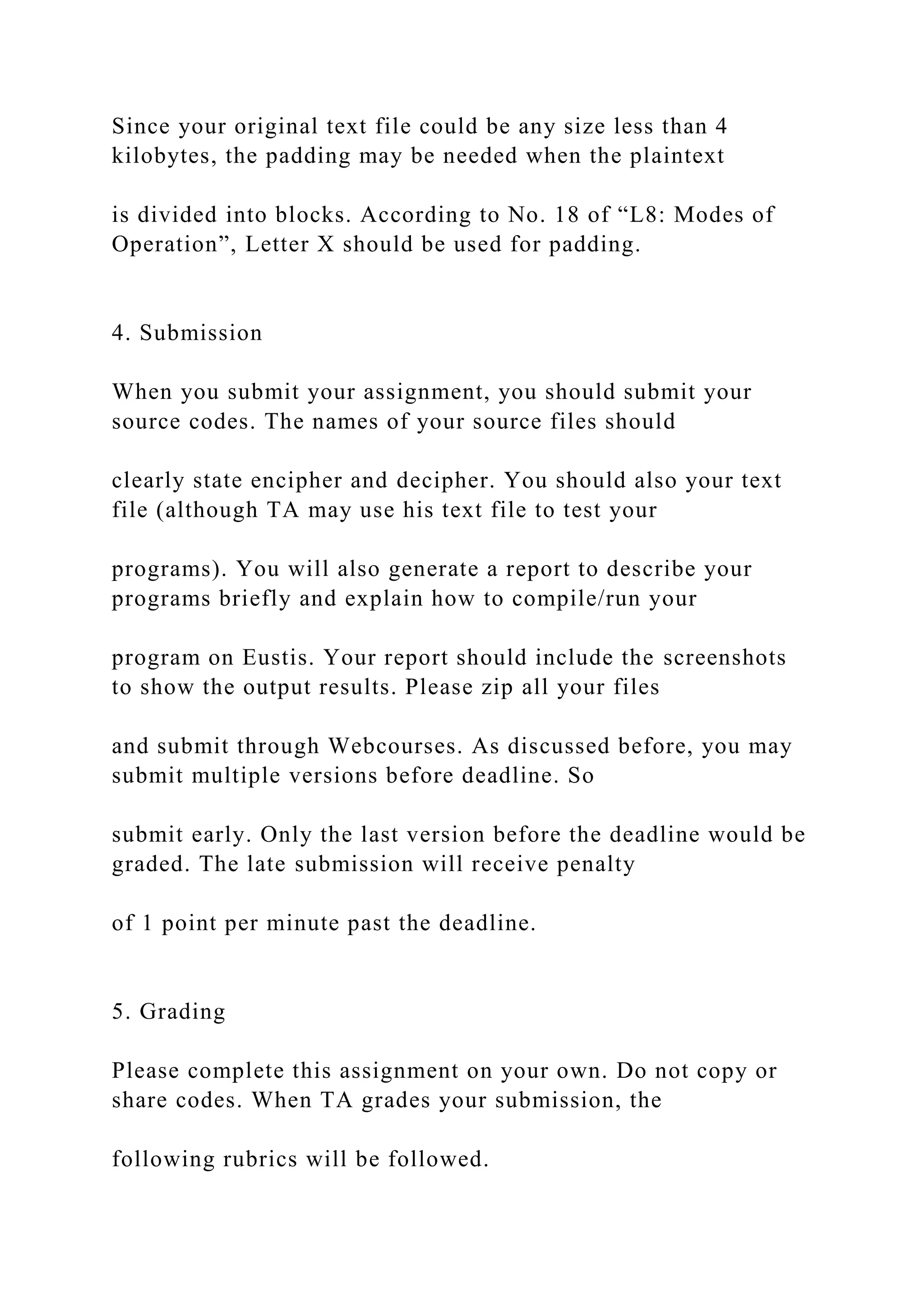 Since your original text file could be any size less than 4
kilobytes, the padding may be needed when the plaintext
is divided into blocks. According to No. 18 of “L8: Modes of
Operation”, Letter X should be used for padding.
4. Submission
When you submit your assignment, you should submit your
source codes. The names of your source files should
clearly state encipher and decipher. You should also your text
file (although TA may use his text file to test your
programs). You will also generate a report to describe your
programs briefly and explain how to compile/run your
program on Eustis. Your report should include the screenshots
to show the output results. Please zip all your files
and submit through Webcourses. As discussed before, you may
submit multiple versions before deadline. So
submit early. Only the last version before the deadline would be
graded. The late submission will receive penalty
of 1 point per minute past the deadline.
5. Grading
Please complete this assignment on your own. Do not copy or
share codes. When TA grades your submission, the
following rubrics will be followed.
 