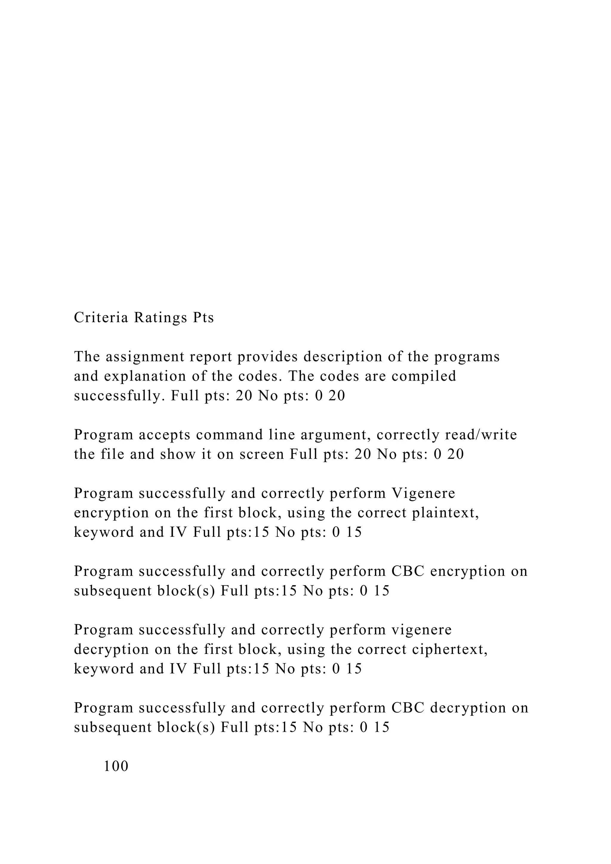 Criteria Ratings Pts
The assignment report provides description of the programs
and explanation of the codes. The codes are compiled
successfully. Full pts: 20 No pts: 0 20
Program accepts command line argument, correctly read/write
the file and show it on screen Full pts: 20 No pts: 0 20
Program successfully and correctly perform Vigenere
encryption on the first block, using the correct plaintext,
keyword and IV Full pts:15 No pts: 0 15
Program successfully and correctly perform CBC encryption on
subsequent block(s) Full pts:15 No pts: 0 15
Program successfully and correctly perform vigenere
decryption on the first block, using the correct ciphertext,
keyword and IV Full pts:15 No pts: 0 15
Program successfully and correctly perform CBC decryption on
subsequent block(s) Full pts:15 No pts: 0 15
100
 