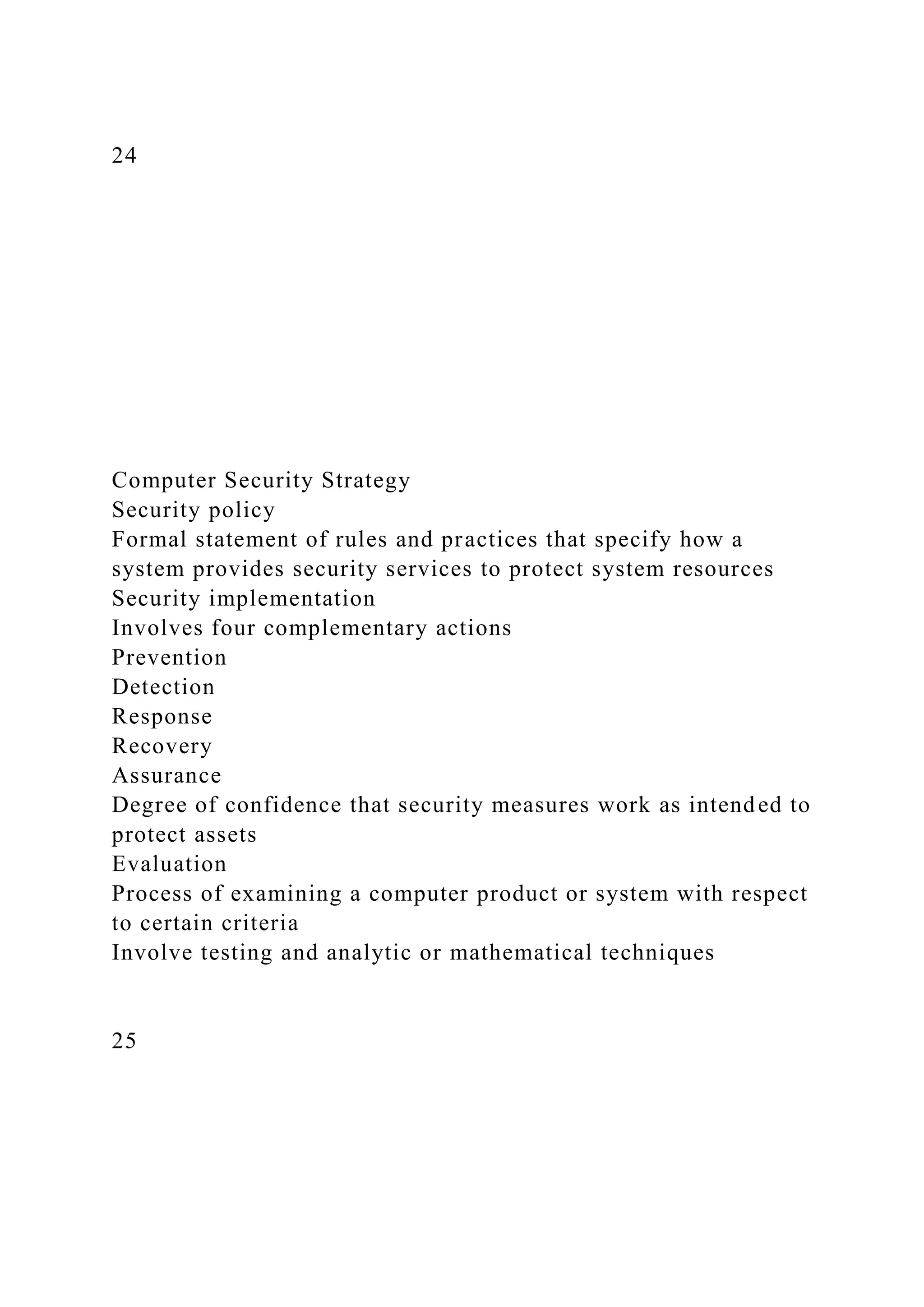 24
Computer Security Strategy
Security policy
Formal statement of rules and practices that specify how a
system provides security services to protect system resources
Security implementation
Involves four complementary actions
Prevention
Detection
Response
Recovery
Assurance
Degree of confidence that security measures work as intended to
protect assets
Evaluation
Process of examining a computer product or system with respect
to certain criteria
Involve testing and analytic or mathematical techniques
25
 