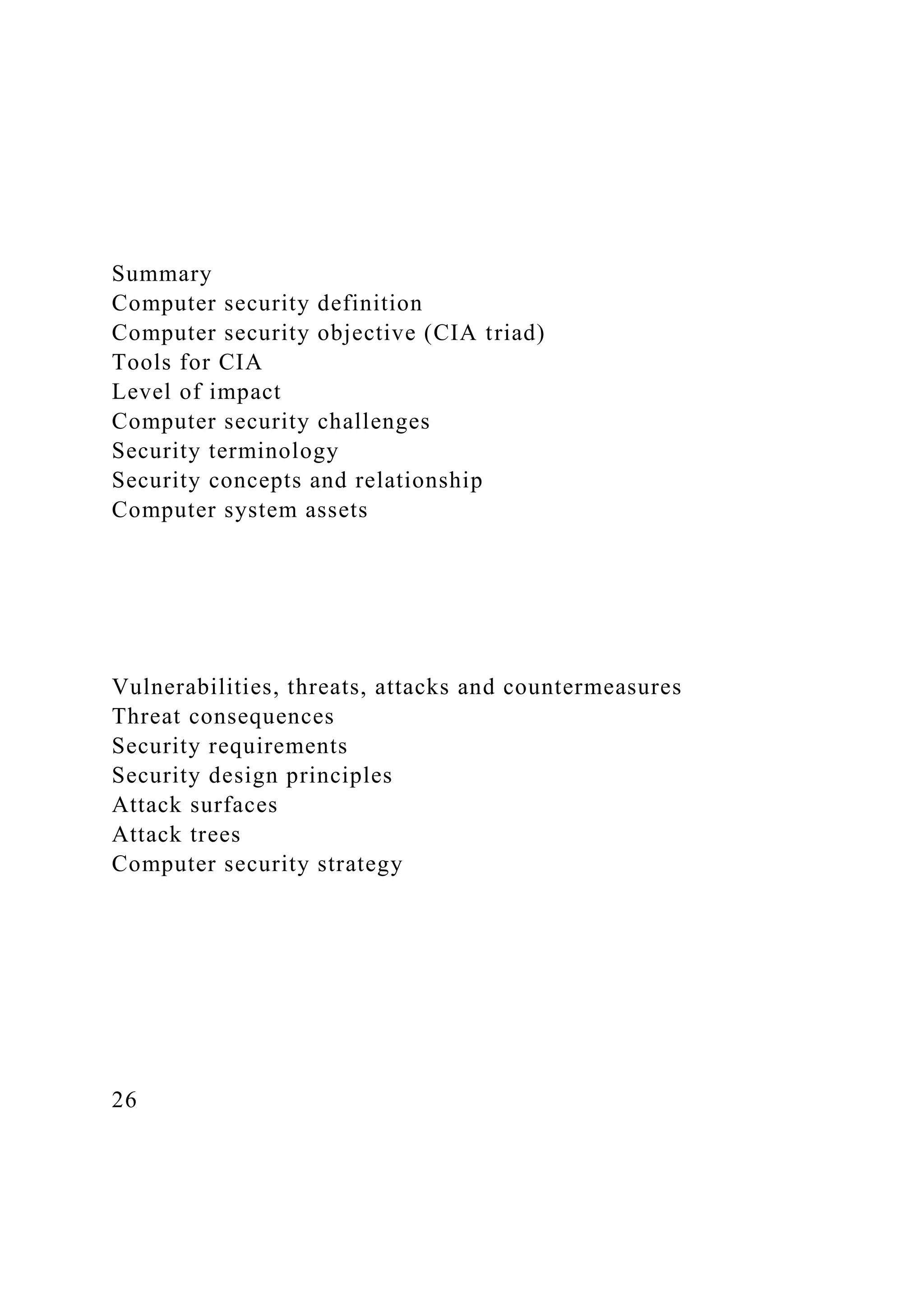 Summary
Computer security definition
Computer security objective (CIA triad)
Tools for CIA
Level of impact
Computer security challenges
Security terminology
Security concepts and relationship
Computer system assets
Vulnerabilities, threats, attacks and countermeasures
Threat consequences
Security requirements
Security design principles
Attack surfaces
Attack trees
Computer security strategy
26
 