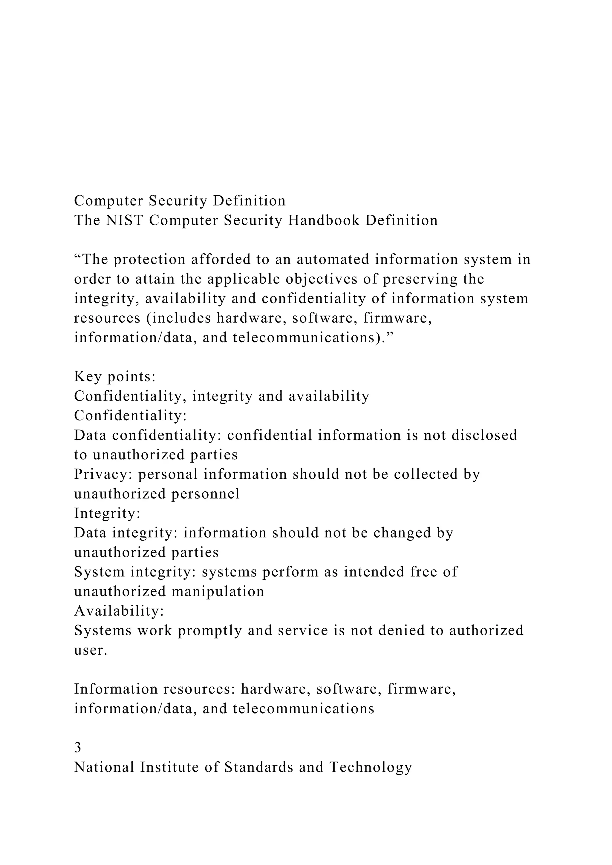 Computer Security Definition
The NIST Computer Security Handbook Definition
“The protection afforded to an automated information system in
order to attain the applicable objectives of preserving the
integrity, availability and confidentiality of information system
resources (includes hardware, software, firmware,
information/data, and telecommunications).”
Key points:
Confidentiality, integrity and availability
Confidentiality:
Data confidentiality: confidential information is not disclosed
to unauthorized parties
Privacy: personal information should not be collected by
unauthorized personnel
Integrity:
Data integrity: information should not be changed by
unauthorized parties
System integrity: systems perform as intended free of
unauthorized manipulation
Availability:
Systems work promptly and service is not denied to authorized
user.
Information resources: hardware, software, firmware,
information/data, and telecommunications
3
National Institute of Standards and Technology
 