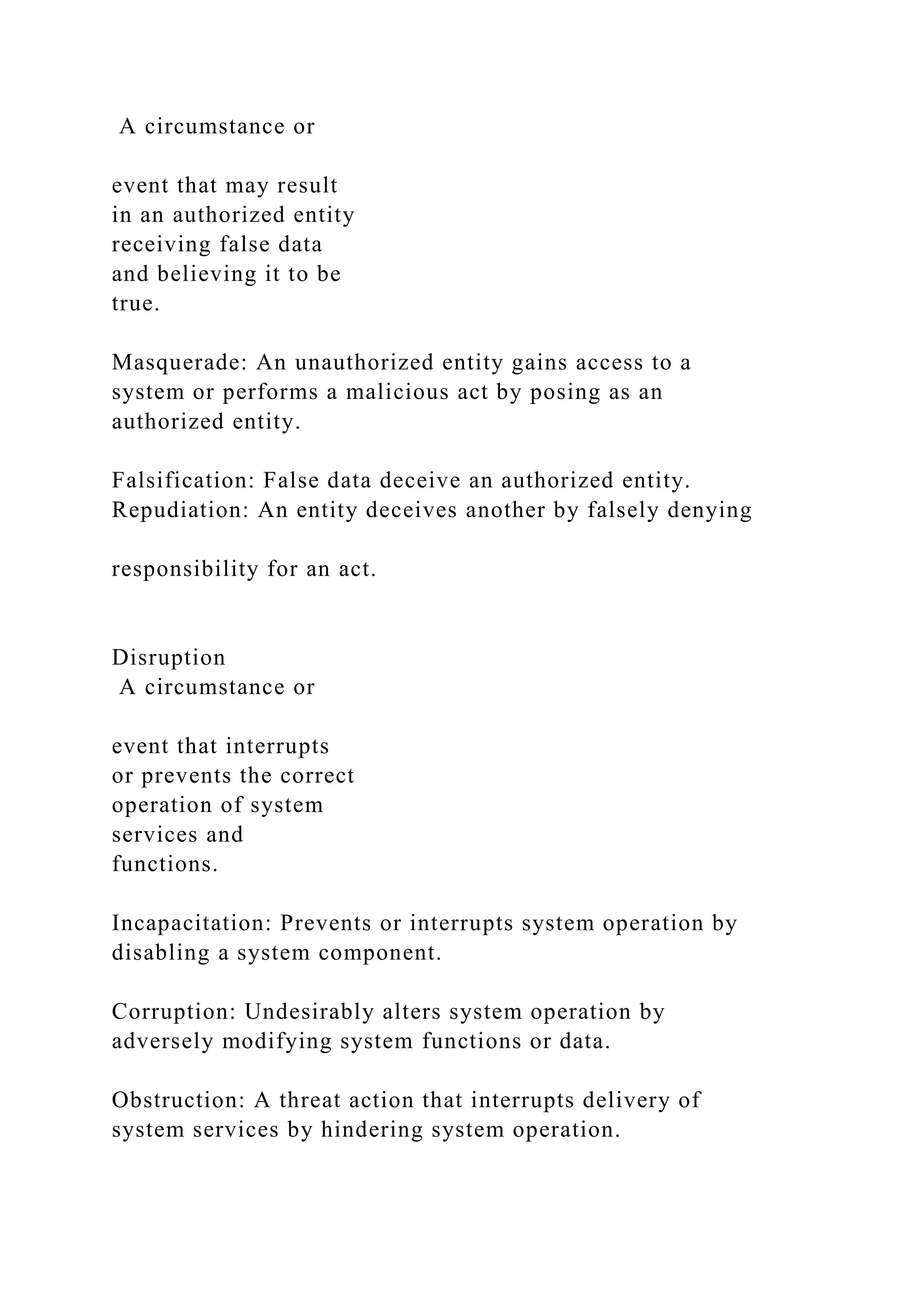 A circumstance or
event that may result
in an authorized entity
receiving false data
and believing it to be
true.
Masquerade: An unauthorized entity gains access to a
system or performs a malicious act by posing as an
authorized entity.
Falsification: False data deceive an authorized entity.
Repudiation: An entity deceives another by falsely denying
responsibility for an act.
Disruption
A circumstance or
event that interrupts
or prevents the correct
operation of system
services and
functions.
Incapacitation: Prevents or interrupts system operation by
disabling a system component.
Corruption: Undesirably alters system operation by
adversely modifying system functions or data.
Obstruction: A threat action that interrupts delivery of
system services by hindering system operation.
 