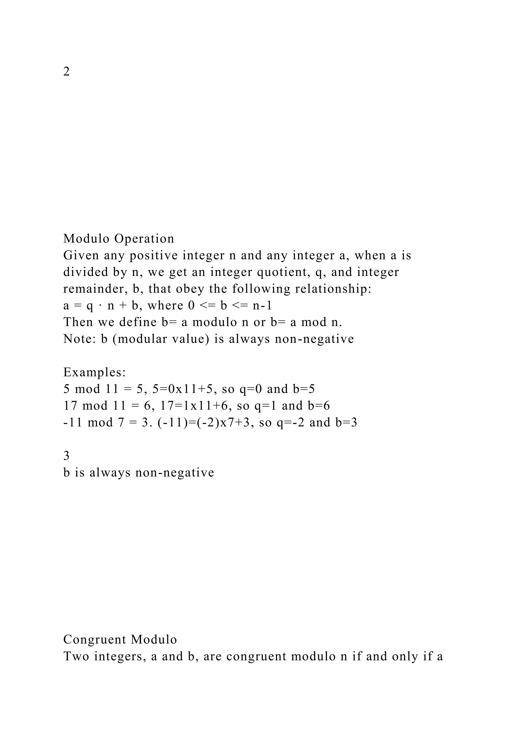 2
Modulo Operation
Given any positive integer n and any integer a, when a is
divided by n, we get an integer quotient, q, and integer
remainder, b, that obey the following relationship:
a = q · n + b, where 0 <= b <= n-1
Then we define b= a modulo n or b= a mod n.
Note: b (modular value) is always non-negative
Examples:
5 mod 11 = 5, 5=0x11+5, so q=0 and b=5
17 mod 11 = 6, 17=1x11+6, so q=1 and b=6
-11 mod 7 = 3. (-11)=(-2)x7+3, so q=-2 and b=3
3
b is always non-negative
Congruent Modulo
Two integers, a and b, are congruent modulo n if and only if a
 