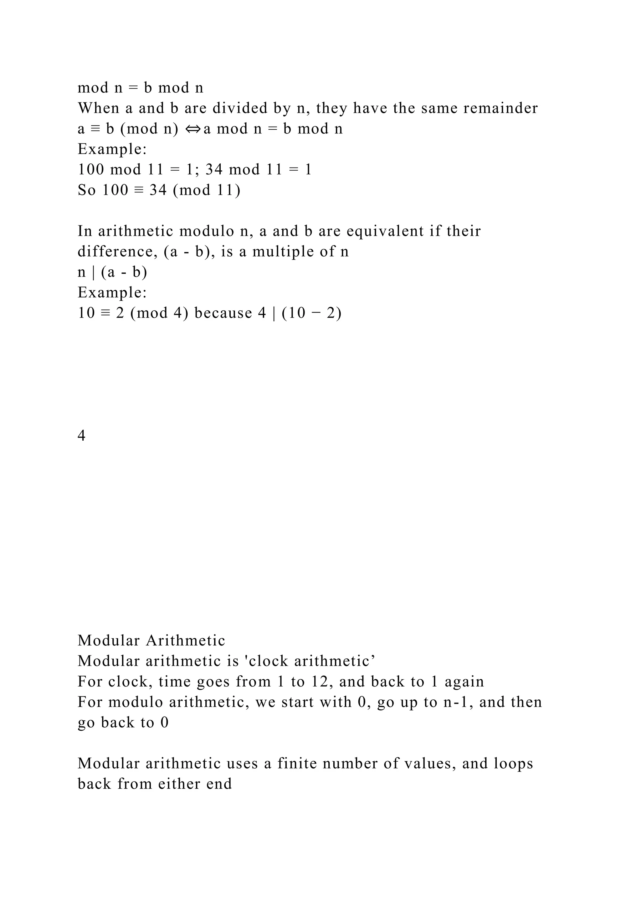 mod n = b mod n
When a and b are divided by n, they have the same remainder
a ≡ b (mod n) ⇔a mod n = b mod n
Example:
100 mod 11 = 1; 34 mod 11 = 1
So 100 ≡ 34 (mod 11)
In arithmetic modulo n, a and b are equivalent if their
difference, (a - b), is a multiple of n
n | (a - b)
Example:
10 ≡ 2 (mod 4) because 4 | (10 − 2)
4
Modular Arithmetic
Modular arithmetic is 'clock arithmetic’
For clock, time goes from 1 to 12, and back to 1 again
For modulo arithmetic, we start with 0, go up to n-1, and then
go back to 0
Modular arithmetic uses a finite number of values, and loops
back from either end
 