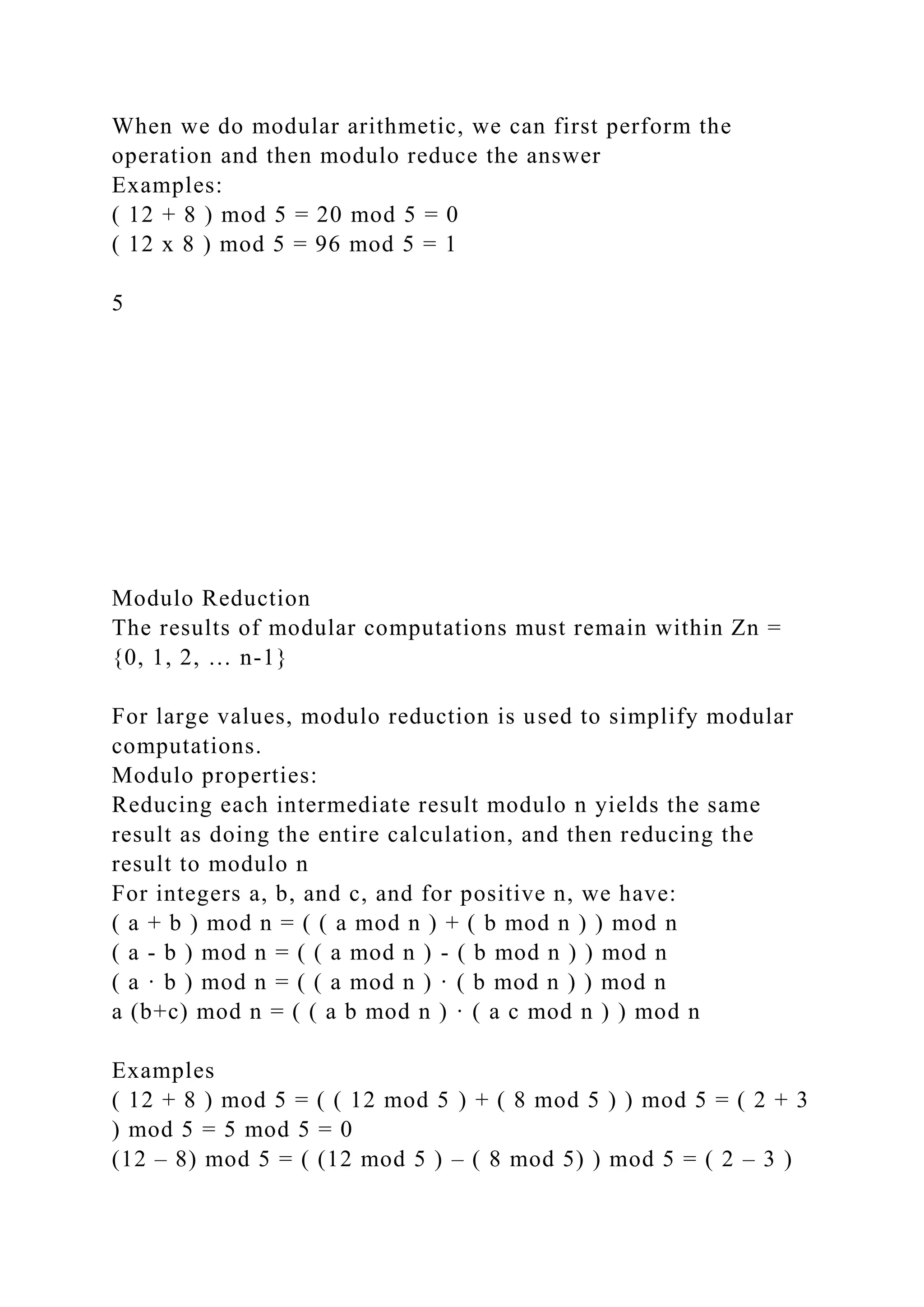 When we do modular arithmetic, we can first perform the
operation and then modulo reduce the answer
Examples:
( 12 + 8 ) mod 5 = 20 mod 5 = 0
( 12 x 8 ) mod 5 = 96 mod 5 = 1
5
Modulo Reduction
The results of modular computations must remain within Zn =
{0, 1, 2, … n-1}
For large values, modulo reduction is used to simplify modular
computations.
Modulo properties:
Reducing each intermediate result modulo n yields the same
result as doing the entire calculation, and then reducing the
result to modulo n
For integers a, b, and c, and for positive n, we have:
( a + b ) mod n = ( ( a mod n ) + ( b mod n ) ) mod n
( a - b ) mod n = ( ( a mod n ) - ( b mod n ) ) mod n
( a · b ) mod n = ( ( a mod n ) · ( b mod n ) ) mod n
a (b+c) mod n = ( ( a b mod n ) · ( a c mod n ) ) mod n
Examples
( 12 + 8 ) mod 5 = ( ( 12 mod 5 ) + ( 8 mod 5 ) ) mod 5 = ( 2 + 3
) mod 5 = 5 mod 5 = 0
(12 – 8) mod 5 = ( (12 mod 5 ) – ( 8 mod 5) ) mod 5 = ( 2 – 3 )
 
