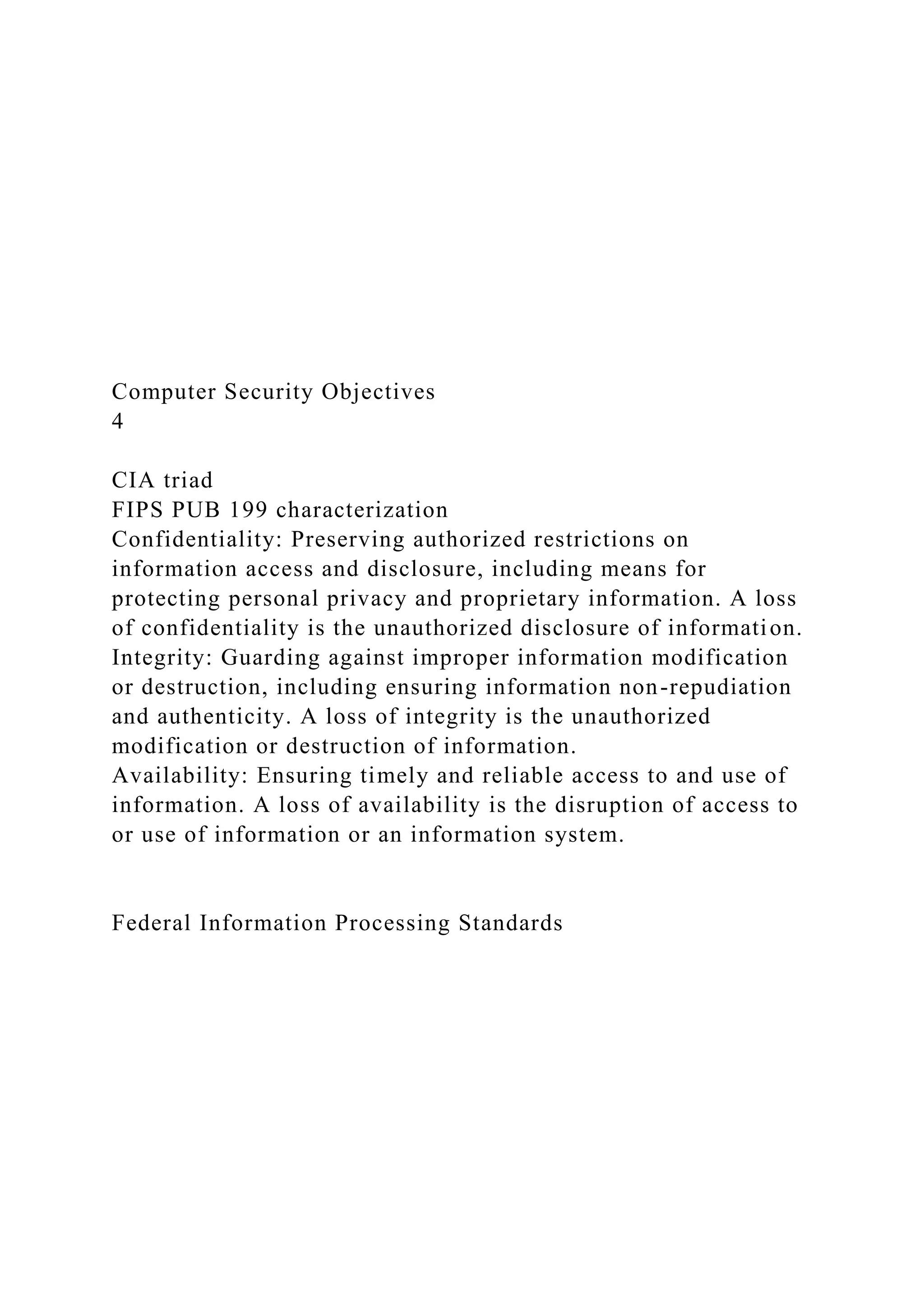Computer Security Objectives
4
CIA triad
FIPS PUB 199 characterization
Confidentiality: Preserving authorized restrictions on
information access and disclosure, including means for
protecting personal privacy and proprietary information. A loss
of confidentiality is the unauthorized disclosure of information.
Integrity: Guarding against improper information modification
or destruction, including ensuring information non-repudiation
and authenticity. A loss of integrity is the unauthorized
modification or destruction of information.
Availability: Ensuring timely and reliable access to and use of
information. A loss of availability is the disruption of access to
or use of information or an information system.
Federal Information Processing Standards
 