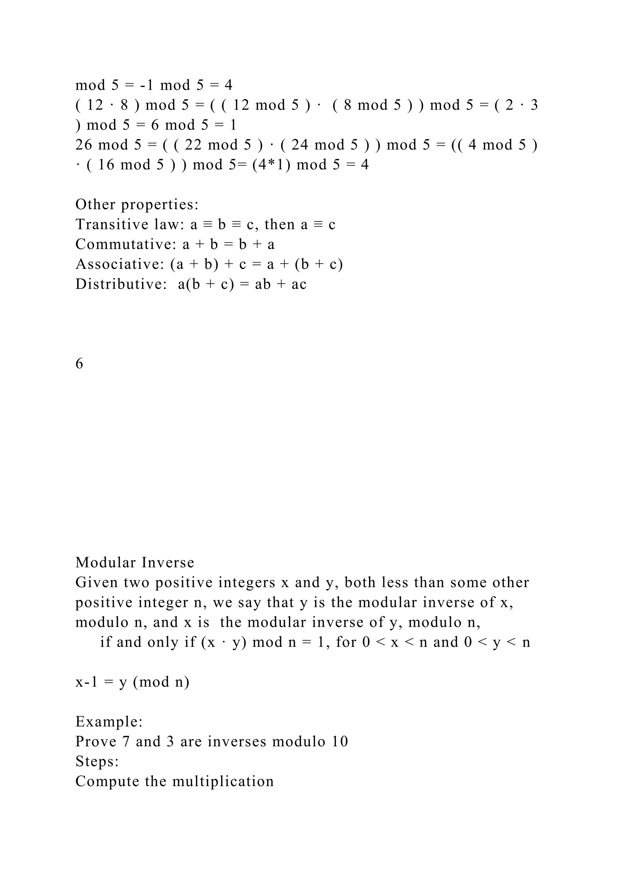 mod 5 = -1 mod 5 = 4
( 12 · 8 ) mod 5 = ( ( 12 mod 5 ) · ( 8 mod 5 ) ) mod 5 = ( 2 · 3
) mod 5 = 6 mod 5 = 1
26 mod 5 = ( ( 22 mod 5 ) · ( 24 mod 5 ) ) mod 5 = (( 4 mod 5 )
· ( 16 mod 5 ) ) mod 5= (4*1) mod 5 = 4
Other properties:
Transitive law: a ≡ b ≡ c, then a ≡ c
Commutative: a + b = b + a
Associative: (a + b) + c = a + (b + c)
Distributive: a(b + c) = ab + ac
6
Modular Inverse
Given two positive integers x and y, both less than some other
positive integer n, we say that y is the modular inverse of x,
modulo n, and x is the modular inverse of y, modulo n,
if and only if (x · y) mod n = 1, for 0 < x < n and 0 < y < n
x-1 = y (mod n)
Example:
Prove 7 and 3 are inverses modulo 10
Steps:
Compute the multiplication
 