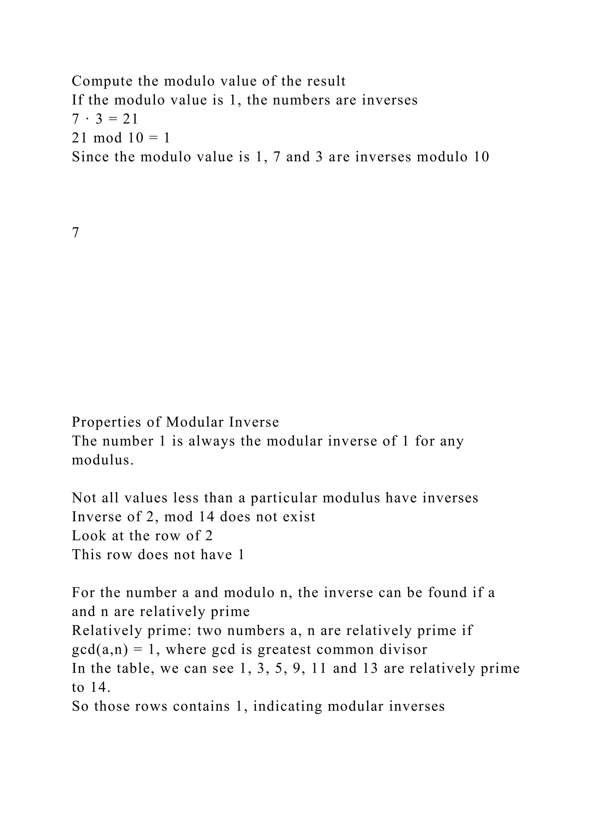 Compute the modulo value of the result
If the modulo value is 1, the numbers are inverses
7 · 3 = 21
21 mod 10 = 1
Since the modulo value is 1, 7 and 3 are inverses modulo 10
7
Properties of Modular Inverse
The number 1 is always the modular inverse of 1 for any
modulus.
Not all values less than a particular modulus have inverses
Inverse of 2, mod 14 does not exist
Look at the row of 2
This row does not have 1
For the number a and modulo n, the inverse can be found if a
and n are relatively prime
Relatively prime: two numbers a, n are relatively prime if
gcd(a,n) = 1, where gcd is greatest common divisor
In the table, we can see 1, 3, 5, 9, 11 and 13 are relatively prime
to 14.
So those rows contains 1, indicating modular inverses
 