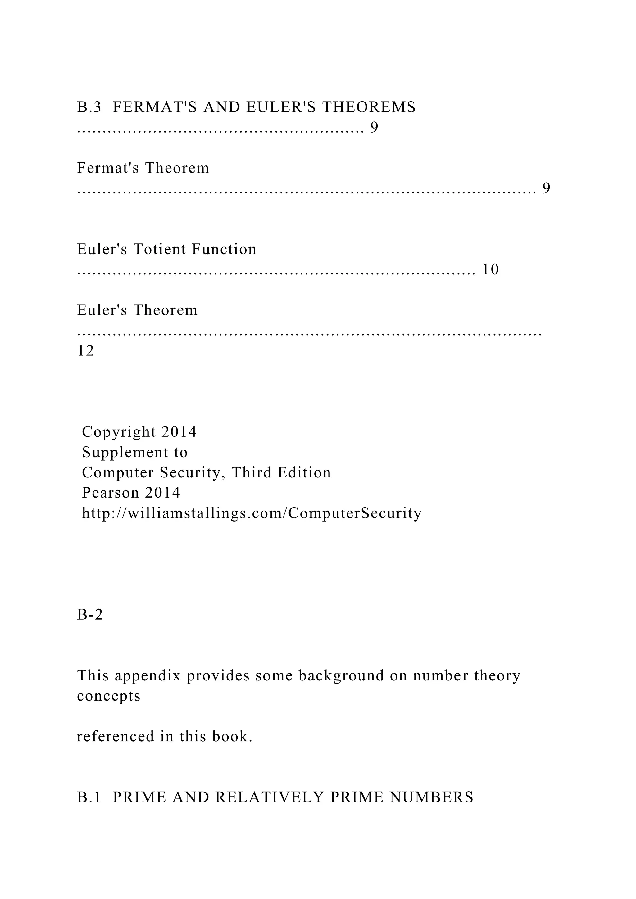 B.3 FERMAT'S AND EULER'S THEOREMS
......................................................... 9
Fermat's Theorem
........................................................................................... 9
Euler's Totient Function
............................................................................... 10
Euler's Theorem
............................................................................................
12
Copyright 2014
Supplement to
Computer Security, Third Edition
Pearson 2014
http://williamstallings.com/ComputerSecurity
B-2
This appendix provides some background on number theory
concepts
referenced in this book.
B.1 PRIME AND RELATIVELY PRIME NUMBERS
 