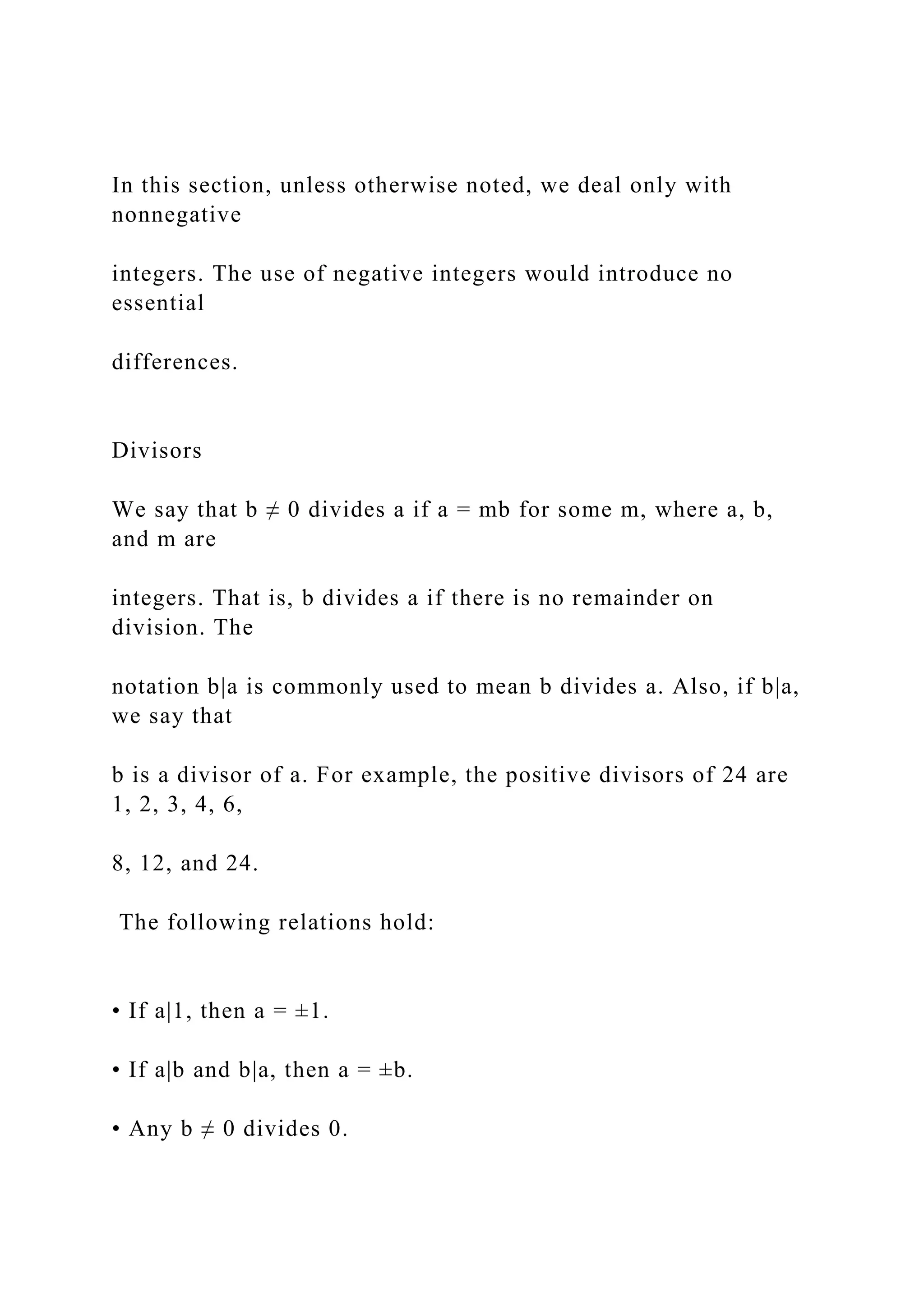 In this section, unless otherwise noted, we deal only with
nonnegative
integers. The use of negative integers would introduce no
essential
differences.
Divisors
We say that b ≠ 0 divides a if a = mb for some m, where a, b,
and m are
integers. That is, b divides a if there is no remainder on
division. The
notation b|a is commonly used to mean b divides a. Also, if b|a,
we say that
b is a divisor of a. For example, the positive divisors of 24 are
1, 2, 3, 4, 6,
8, 12, and 24.
The following relations hold:
• If a|1, then a = ±1.
• If a|b and b|a, then a = ±b.
• Any b ≠ 0 divides 0.
 