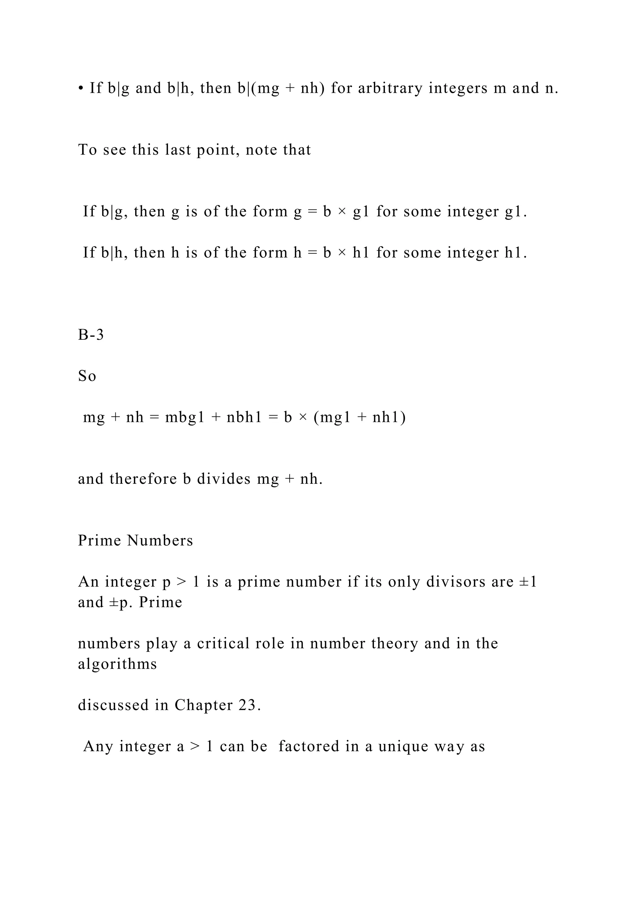 • If b|g and b|h, then b|(mg + nh) for arbitrary integers m and n.
To see this last point, note that
If b|g, then g is of the form g = b × g1 for some integer g1.
If b|h, then h is of the form h = b × h1 for some integer h1.
B-3
So
mg + nh = mbg1 + nbh1 = b × (mg1 + nh1)
and therefore b divides mg + nh.
Prime Numbers
An integer p > 1 is a prime number if its only divisors are ±1
and ±p. Prime
numbers play a critical role in number theory and in the
algorithms
discussed in Chapter 23.
Any integer a > 1 can be factored in a unique way as
 
