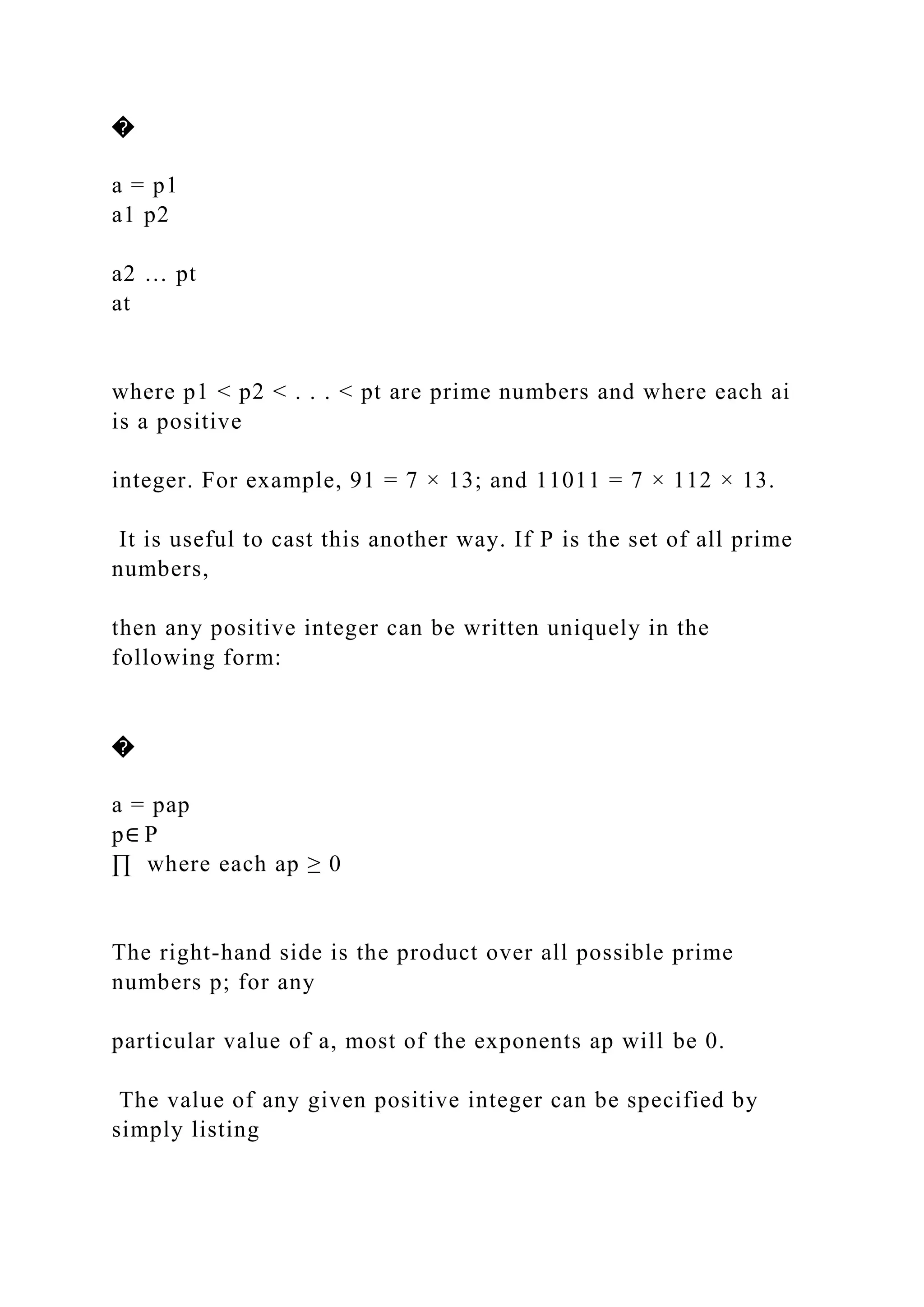 �
a = p1
a1 p2
a2 … pt
at
where p1 < p2 < . . . < pt are prime numbers and where each ai
is a positive
integer. For example, 91 = 7 × 13; and 11011 = 7 × 112 × 13.
It is useful to cast this another way. If P is the set of all prime
numbers,
then any positive integer can be written uniquely in the
following form:
�
a = pap
p∈ P
∏ where each ap ≥ 0
The right-hand side is the product over all possible prime
numbers p; for any
particular value of a, most of the exponents ap will be 0.
The value of any given positive integer can be specified by
simply listing
 