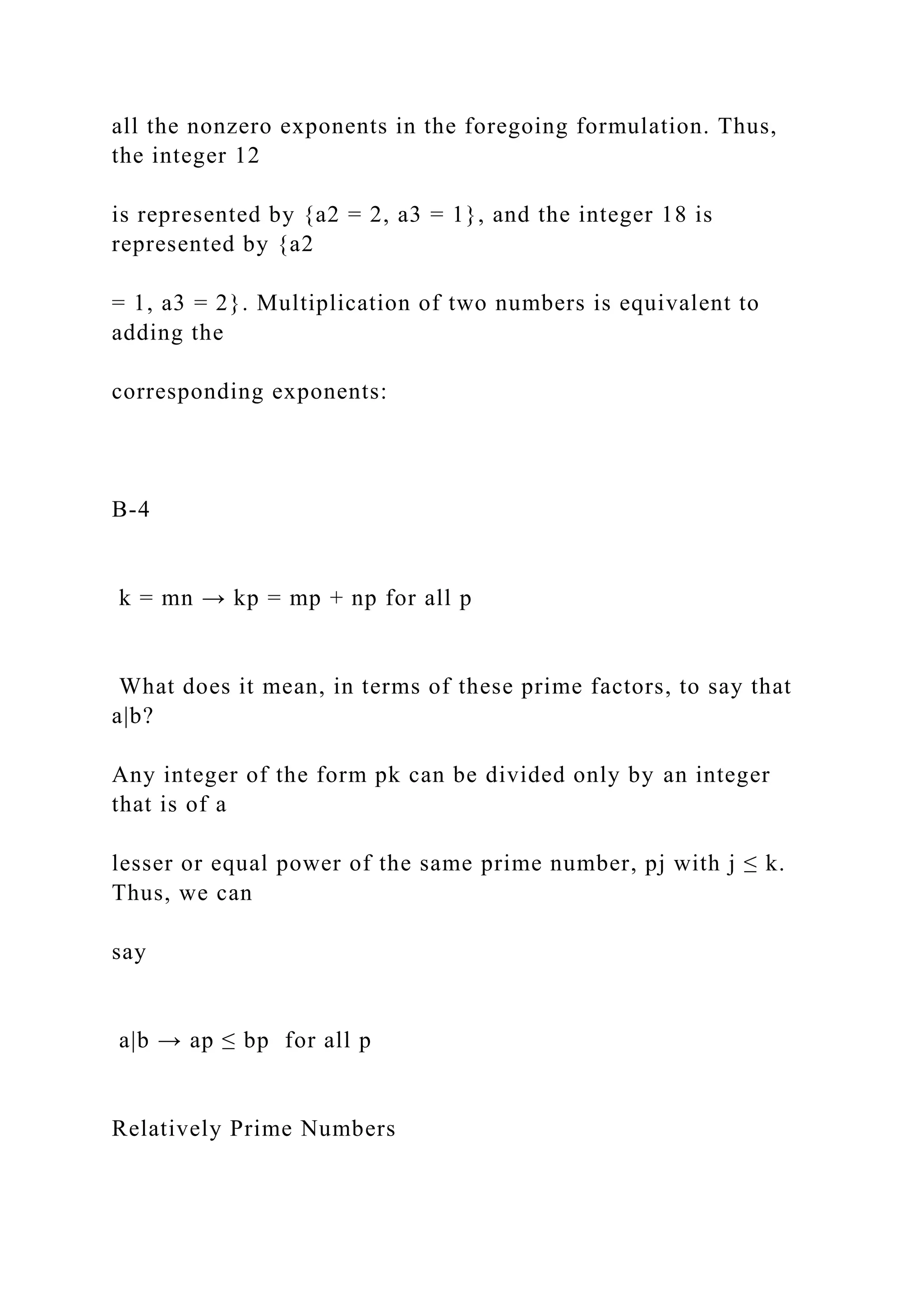 all the nonzero exponents in the foregoing formulation. Thus,
the integer 12
is represented by {a2 = 2, a3 = 1}, and the integer 18 is
represented by {a2
= 1, a3 = 2}. Multiplication of two numbers is equivalent to
adding the
corresponding exponents:
B-4
k = mn → kp = mp + np for all p
What does it mean, in terms of these prime factors, to say that
a|b?
Any integer of the form pk can be divided only by an integer
that is of a
lesser or equal power of the same prime number, pj with j ≤ k.
Thus, we can
say
a|b → ap ≤ bp for all p
Relatively Prime Numbers
 