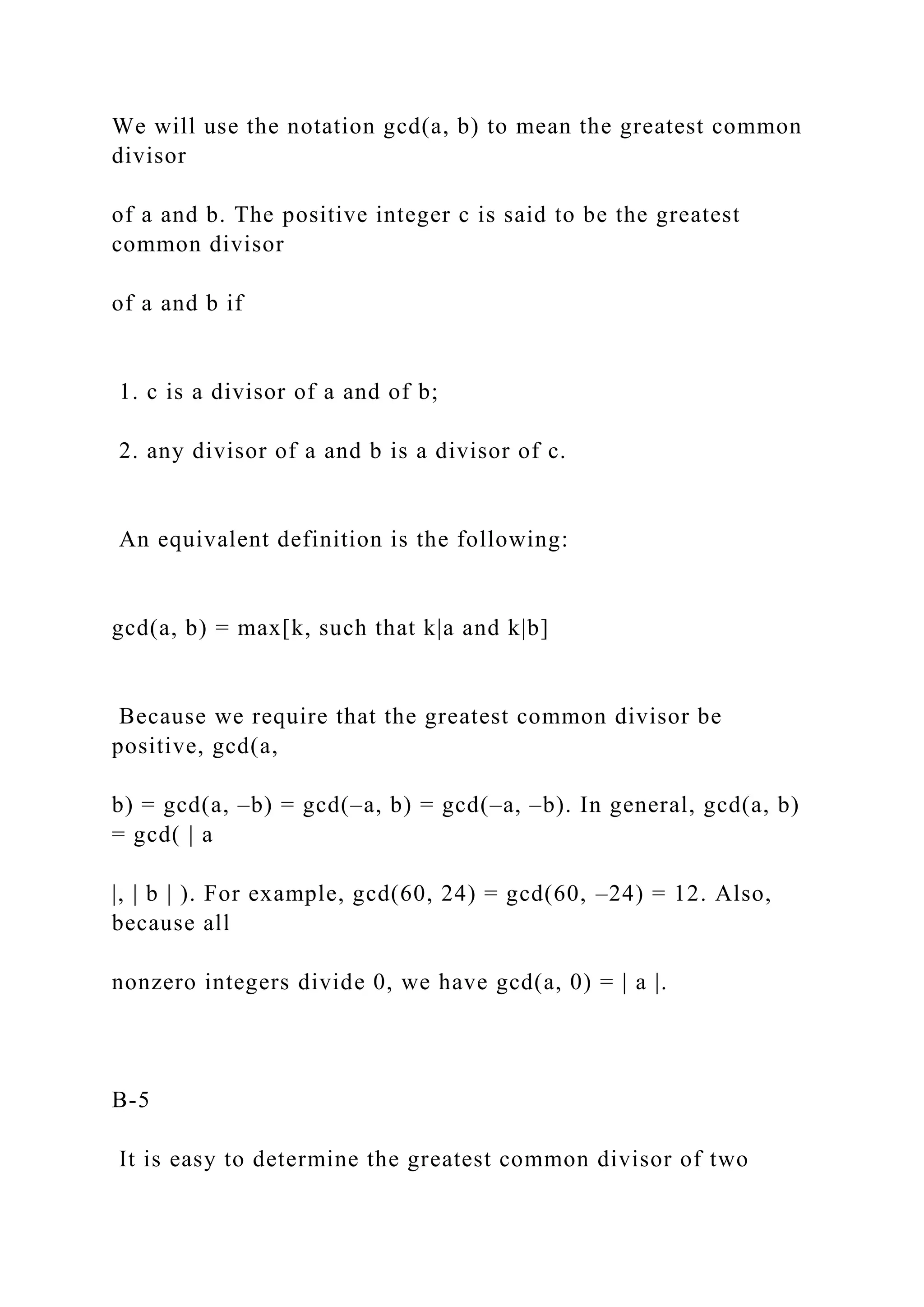 We will use the notation gcd(a, b) to mean the greatest common
divisor
of a and b. The positive integer c is said to be the greatest
common divisor
of a and b if
1. c is a divisor of a and of b;
2. any divisor of a and b is a divisor of c.
An equivalent definition is the following:
gcd(a, b) = max[k, such that k|a and k|b]
Because we require that the greatest common divisor be
positive, gcd(a,
b) = gcd(a, –b) = gcd(–a, b) = gcd(–a, –b). In general, gcd(a, b)
= gcd( | a
|, | b | ). For example, gcd(60, 24) = gcd(60, –24) = 12. Also,
because all
nonzero integers divide 0, we have gcd(a, 0) = | a |.
B-5
It is easy to determine the greatest common divisor of two
 