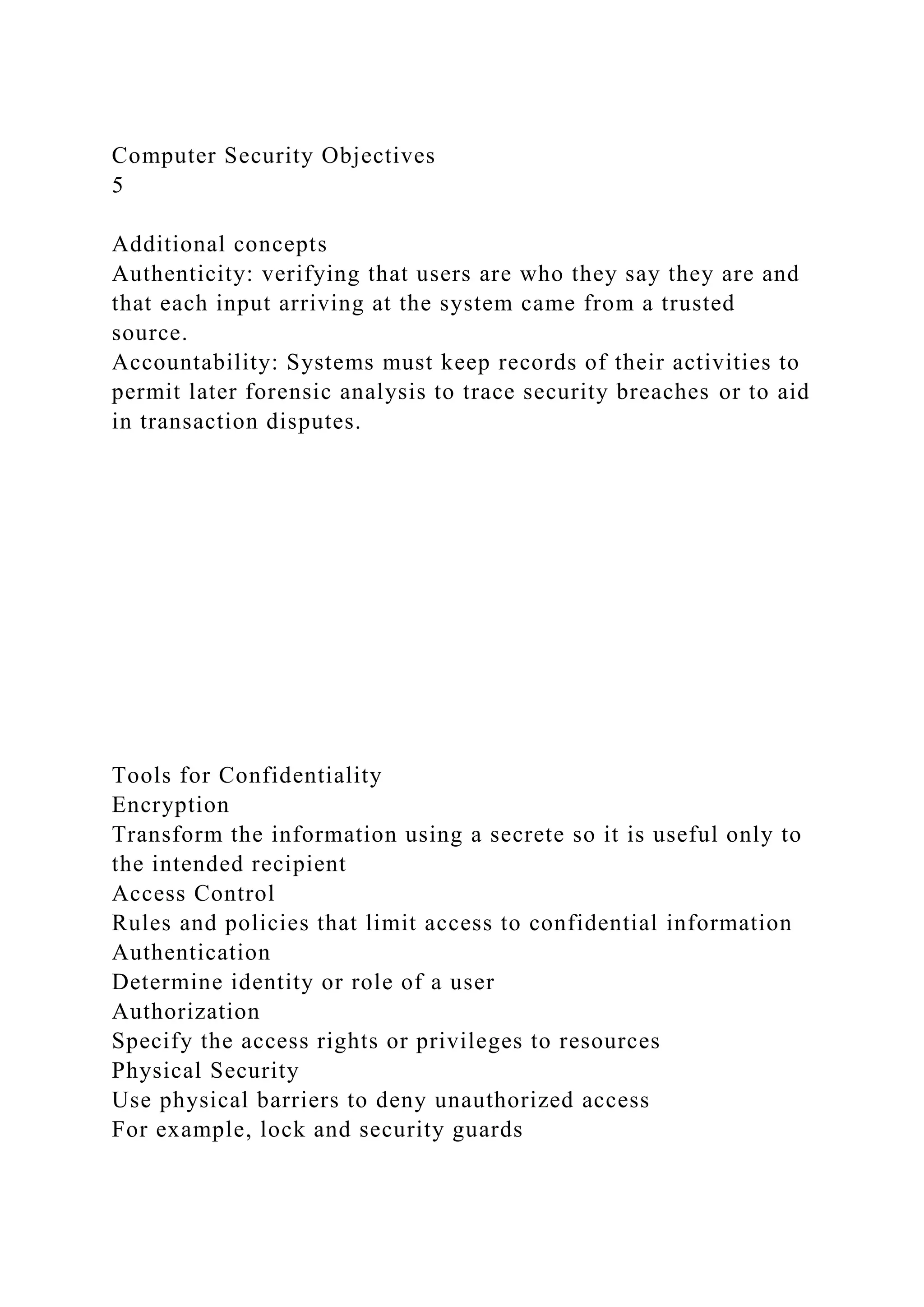 Computer Security Objectives
5
Additional concepts
Authenticity: verifying that users are who they say they are and
that each input arriving at the system came from a trusted
source.
Accountability: Systems must keep records of their activities to
permit later forensic analysis to trace security breaches or to aid
in transaction disputes.
Tools for Confidentiality
Encryption
Transform the information using a secrete so it is useful only to
the intended recipient
Access Control
Rules and policies that limit access to confidential information
Authentication
Determine identity or role of a user
Authorization
Specify the access rights or privileges to resources
Physical Security
Use physical barriers to deny unauthorized access
For example, lock and security guards
 