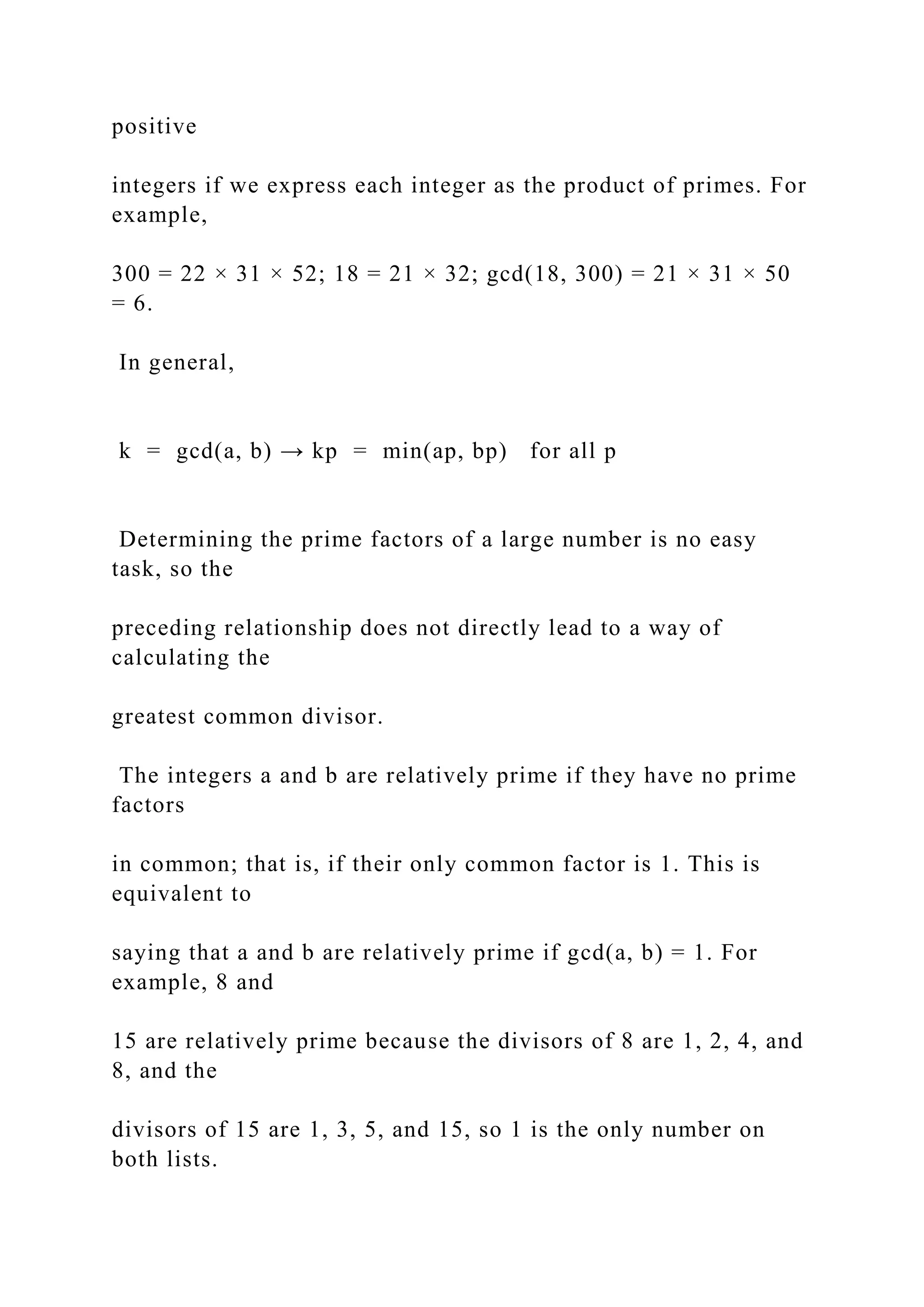 positive
integers if we express each integer as the product of primes. For
example,
300 = 22 × 31 × 52; 18 = 21 × 32; gcd(18, 300) = 21 × 31 × 50
= 6.
In general,
k = gcd(a, b) → kp = min(ap, bp) for all p
Determining the prime factors of a large number is no easy
task, so the
preceding relationship does not directly lead to a way of
calculating the
greatest common divisor.
The integers a and b are relatively prime if they have no prime
factors
in common; that is, if their only common factor is 1. This is
equivalent to
saying that a and b are relatively prime if gcd(a, b) = 1. For
example, 8 and
15 are relatively prime because the divisors of 8 are 1, 2, 4, and
8, and the
divisors of 15 are 1, 3, 5, and 15, so 1 is the only number on
both lists.
 