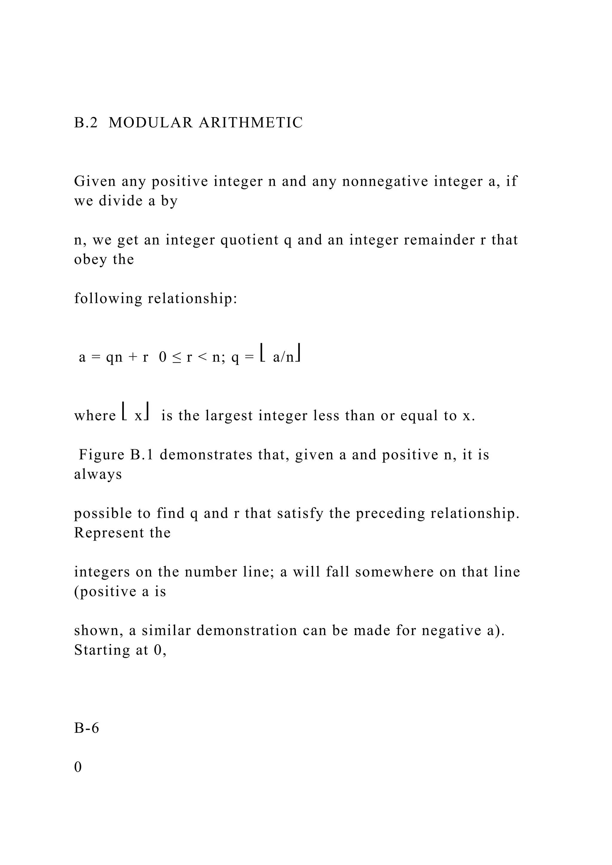 B.2 MODULAR ARITHMETIC
Given any positive integer n and any nonnegative integer a, if
we divide a by
n, we get an integer quotient q and an integer remainder r that
obey the
following relationship:
a = qn + r 0 ≤ r < n; q = ⎣ a/n⎦
where ⎣ x⎦ is the largest integer less than or equal to x.
Figure B.1 demonstrates that, given a and positive n, it is
always
possible to find q and r that satisfy the preceding relationship.
Represent the
integers on the number line; a will fall somewhere on that line
(positive a is
shown, a similar demonstration can be made for negative a).
Starting at 0,
B-6
0
 