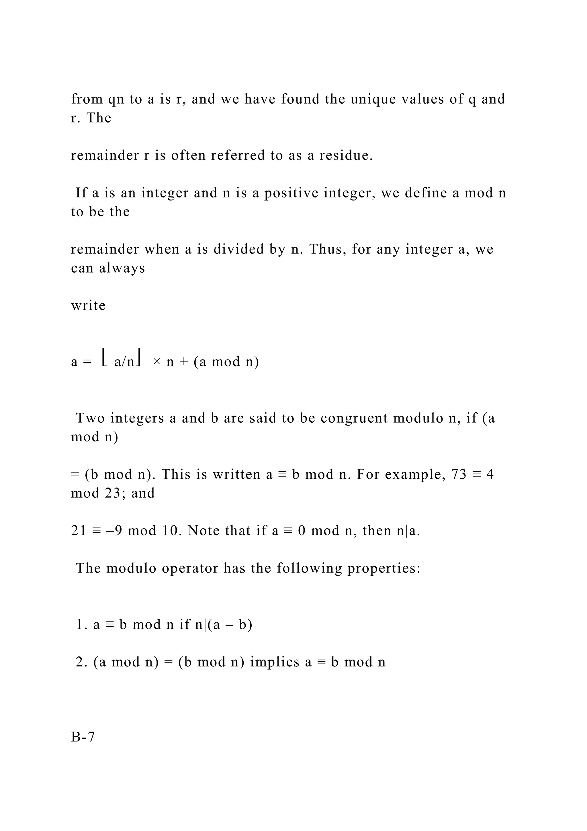 from qn to a is r, and we have found the unique values of q and
r. The
remainder r is often referred to as a residue.
If a is an integer and n is a positive integer, we define a mod n
to be the
remainder when a is divided by n. Thus, for any integer a, we
can always
write
a = ⎣ a/n⎦ × n + (a mod n)
Two integers a and b are said to be congruent modulo n, if (a
mod n)
= (b mod n). This is written a ≡ b mod n. For example, 73 ≡ 4
mod 23; and
21 ≡ –9 mod 10. Note that if a ≡ 0 mod n, then n|a.
The modulo operator has the following properties:
1. a ≡ b mod n if n|(a – b)
2. (a mod n) = (b mod n) implies a ≡ b mod n
B-7
 
