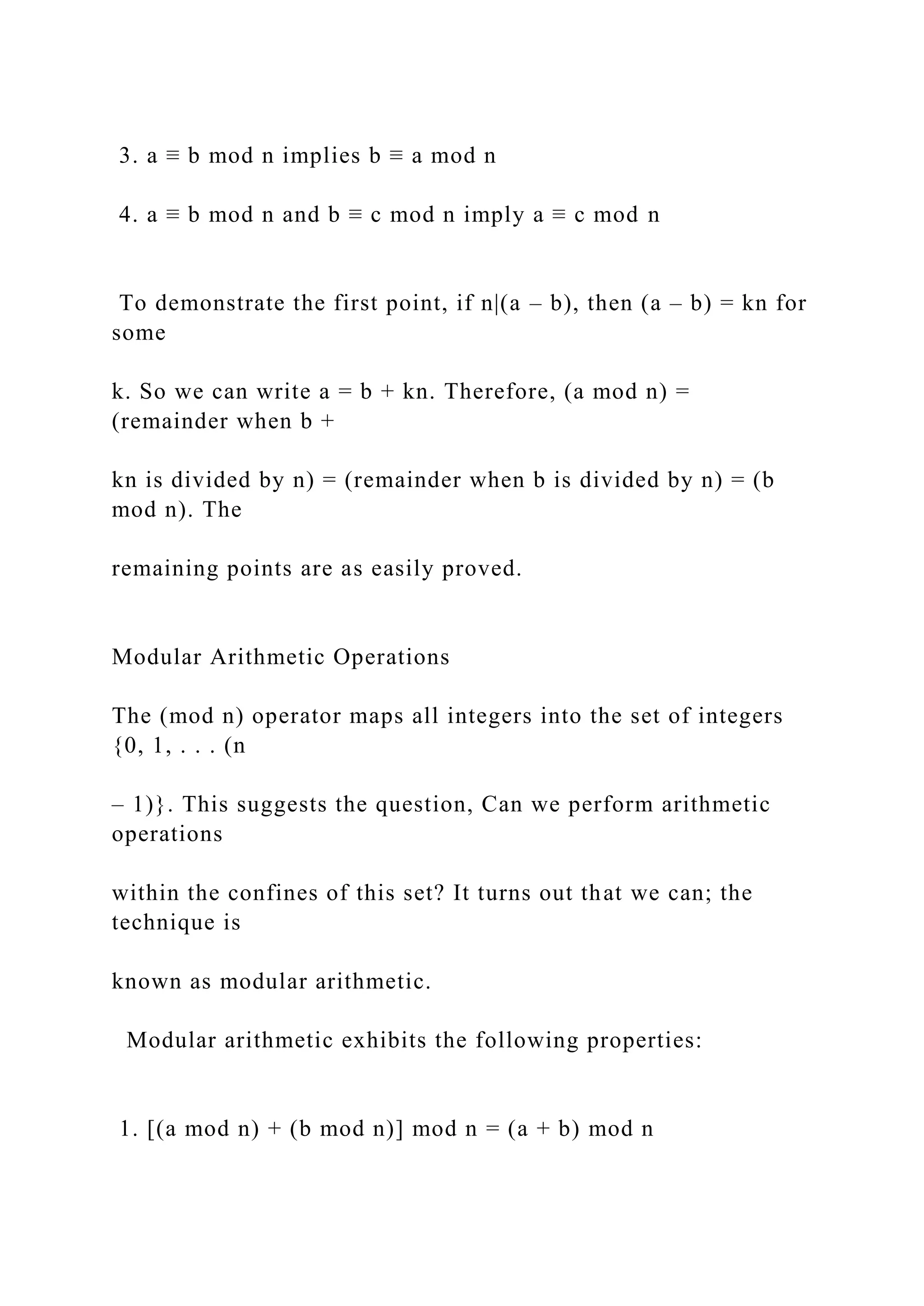 3. a ≡ b mod n implies b ≡ a mod n
4. a ≡ b mod n and b ≡ c mod n imply a ≡ c mod n
To demonstrate the first point, if n|(a – b), then (a – b) = kn for
some
k. So we can write a = b + kn. Therefore, (a mod n) =
(remainder when b +
kn is divided by n) = (remainder when b is divided by n) = (b
mod n). The
remaining points are as easily proved.
Modular Arithmetic Operations
The (mod n) operator maps all integers into the set of integers
{0, 1, . . . (n
– 1)}. This suggests the question, Can we perform arithmetic
operations
within the confines of this set? It turns out that we can; the
technique is
known as modular arithmetic.
Modular arithmetic exhibits the following properties:
1. [(a mod n) + (b mod n)] mod n = (a + b) mod n
 