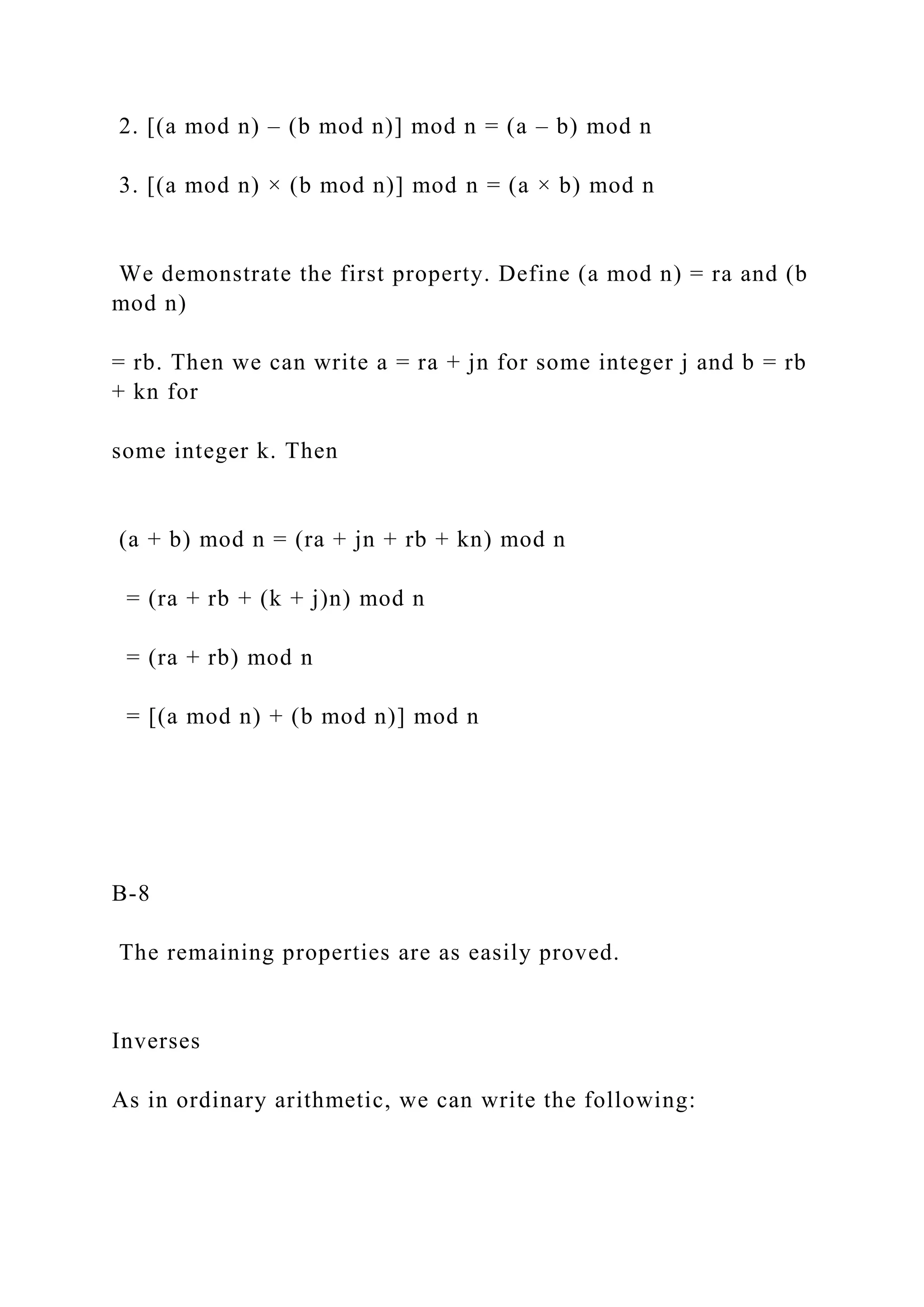 2. [(a mod n) – (b mod n)] mod n = (a – b) mod n
3. [(a mod n) × (b mod n)] mod n = (a × b) mod n
We demonstrate the first property. Define (a mod n) = ra and (b
mod n)
= rb. Then we can write a = ra + jn for some integer j and b = rb
+ kn for
some integer k. Then
(a + b) mod n = (ra + jn + rb + kn) mod n
= (ra + rb + (k + j)n) mod n
= (ra + rb) mod n
= [(a mod n) + (b mod n)] mod n
B-8
The remaining properties are as easily proved.
Inverses
As in ordinary arithmetic, we can write the following:
 