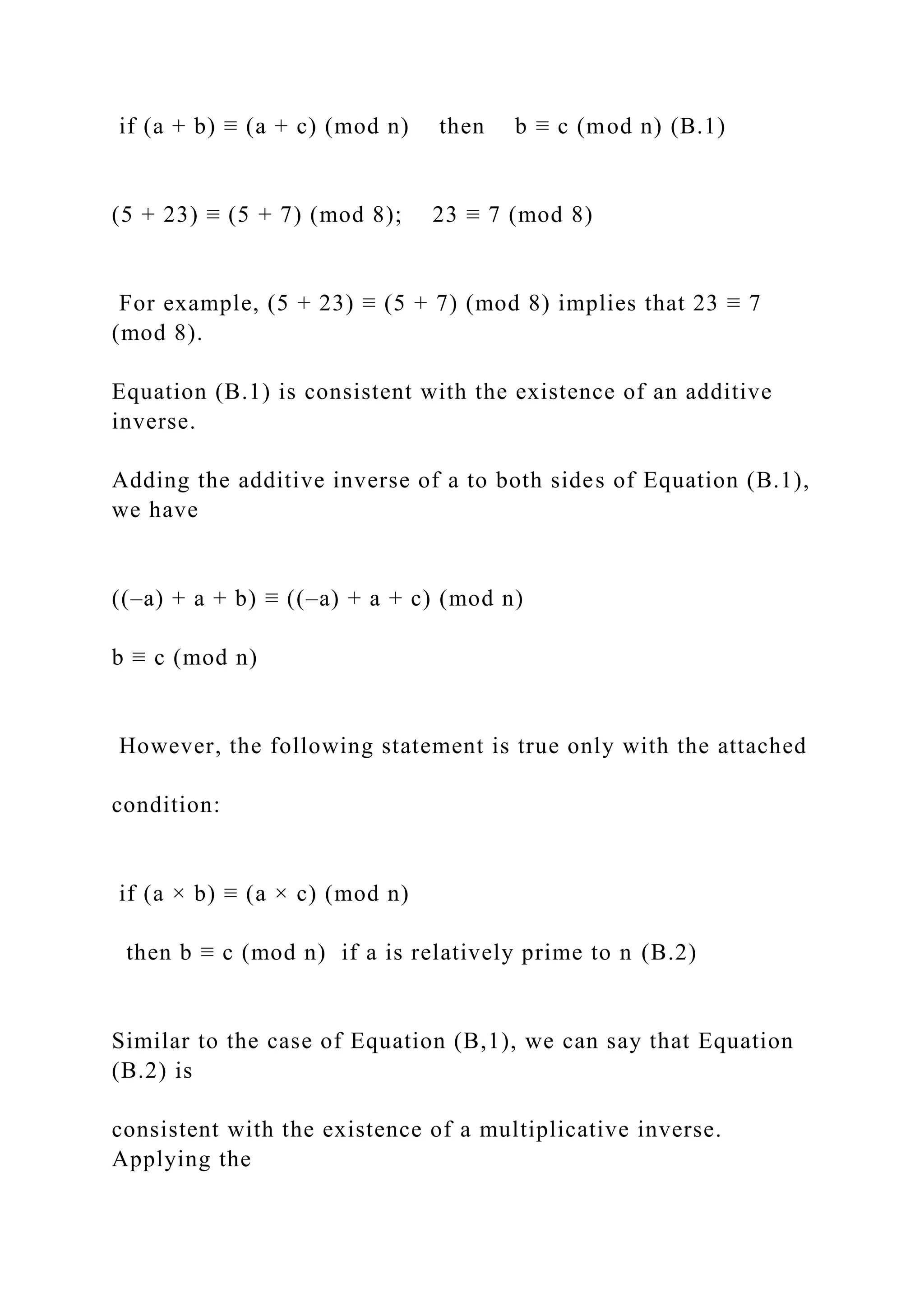 if (a + b) ≡ (a + c) (mod n) then b ≡ c (mod n) (B.1)
(5 + 23) ≡ (5 + 7) (mod 8); 23 ≡ 7 (mod 8)
For example, (5 + 23) ≡ (5 + 7) (mod 8) implies that 23 ≡ 7
(mod 8).
Equation (B.1) is consistent with the existence of an additive
inverse.
Adding the additive inverse of a to both sides of Equation (B.1),
we have
((–a) + a + b) ≡ ((–a) + a + c) (mod n)
b ≡ c (mod n)
However, the following statement is true only with the attached
condition:
if (a × b) ≡ (a × c) (mod n)
then b ≡ c (mod n) if a is relatively prime to n (B.2)
Similar to the case of Equation (B,1), we can say that Equation
(B.2) is
consistent with the existence of a multiplicative inverse.
Applying the
 