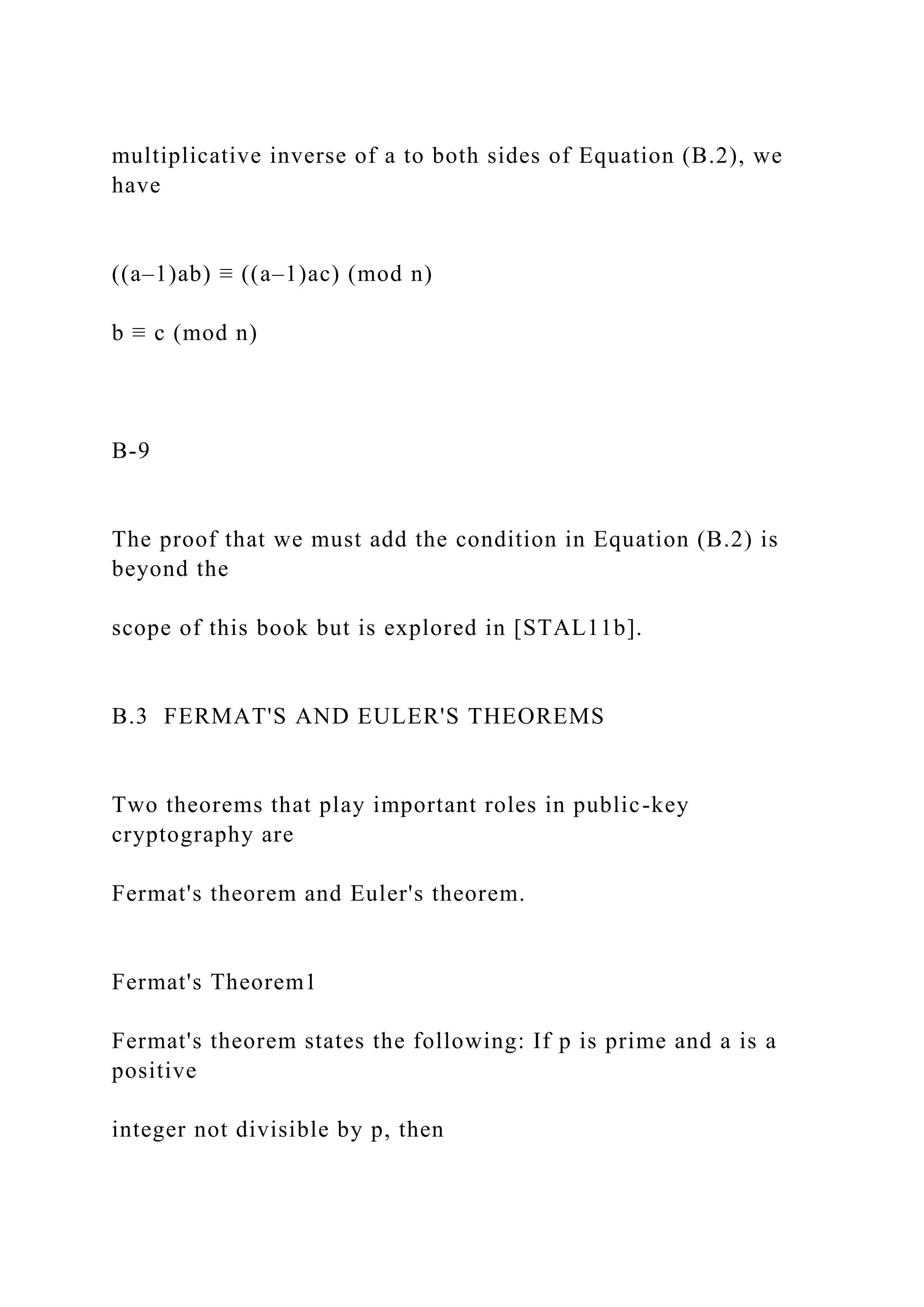multiplicative inverse of a to both sides of Equation (B.2), we
have
((a–1)ab) ≡ ((a–1)ac) (mod n)
b ≡ c (mod n)
B-9
The proof that we must add the condition in Equation (B.2) is
beyond the
scope of this book but is explored in [STAL11b].
B.3 FERMAT'S AND EULER'S THEOREMS
Two theorems that play important roles in public-key
cryptography are
Fermat's theorem and Euler's theorem.
Fermat's Theorem1
Fermat's theorem states the following: If p is prime and a is a
positive
integer not divisible by p, then
 