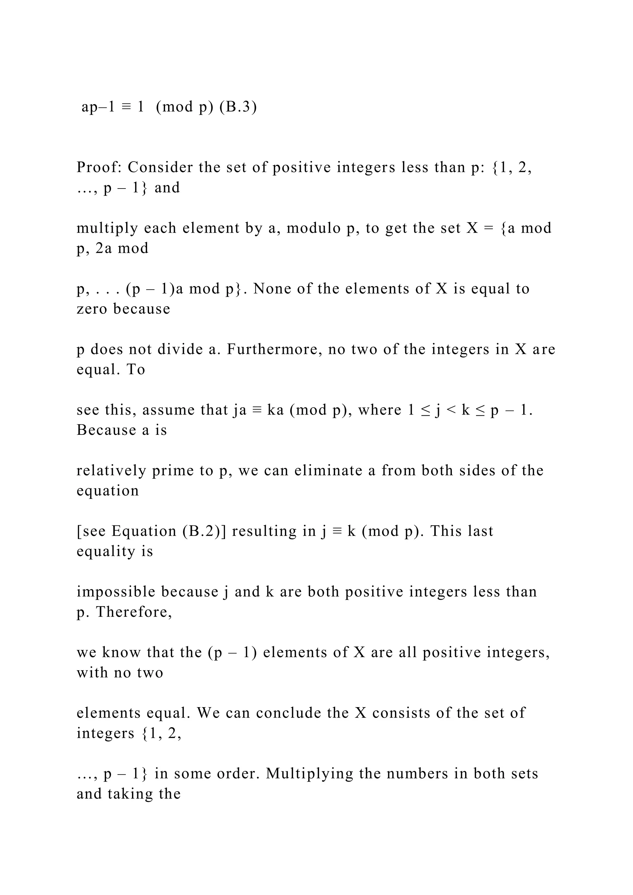 ap–1 ≡ 1 (mod p) (B.3)
Proof: Consider the set of positive integers less than p: {1, 2,
…, p – 1} and
multiply each element by a, modulo p, to get the set X = {a mod
p, 2a mod
p, . . . (p – 1)a mod p}. None of the elements of X is equal to
zero because
p does not divide a. Furthermore, no two of the integers in X are
equal. To
see this, assume that ja ≡ ka (mod p), where 1 ≤ j < k ≤ p – 1.
Because a is
relatively prime to p, we can eliminate a from both sides of the
equation
[see Equation (B.2)] resulting in j ≡ k (mod p). This last
equality is
impossible because j and k are both positive integers less than
p. Therefore,
we know that the (p – 1) elements of X are all positive integers,
with no two
elements equal. We can conclude the X consists of the set of
integers {1, 2,
…, p – 1} in some order. Multiplying the numbers in both sets
and taking the
 