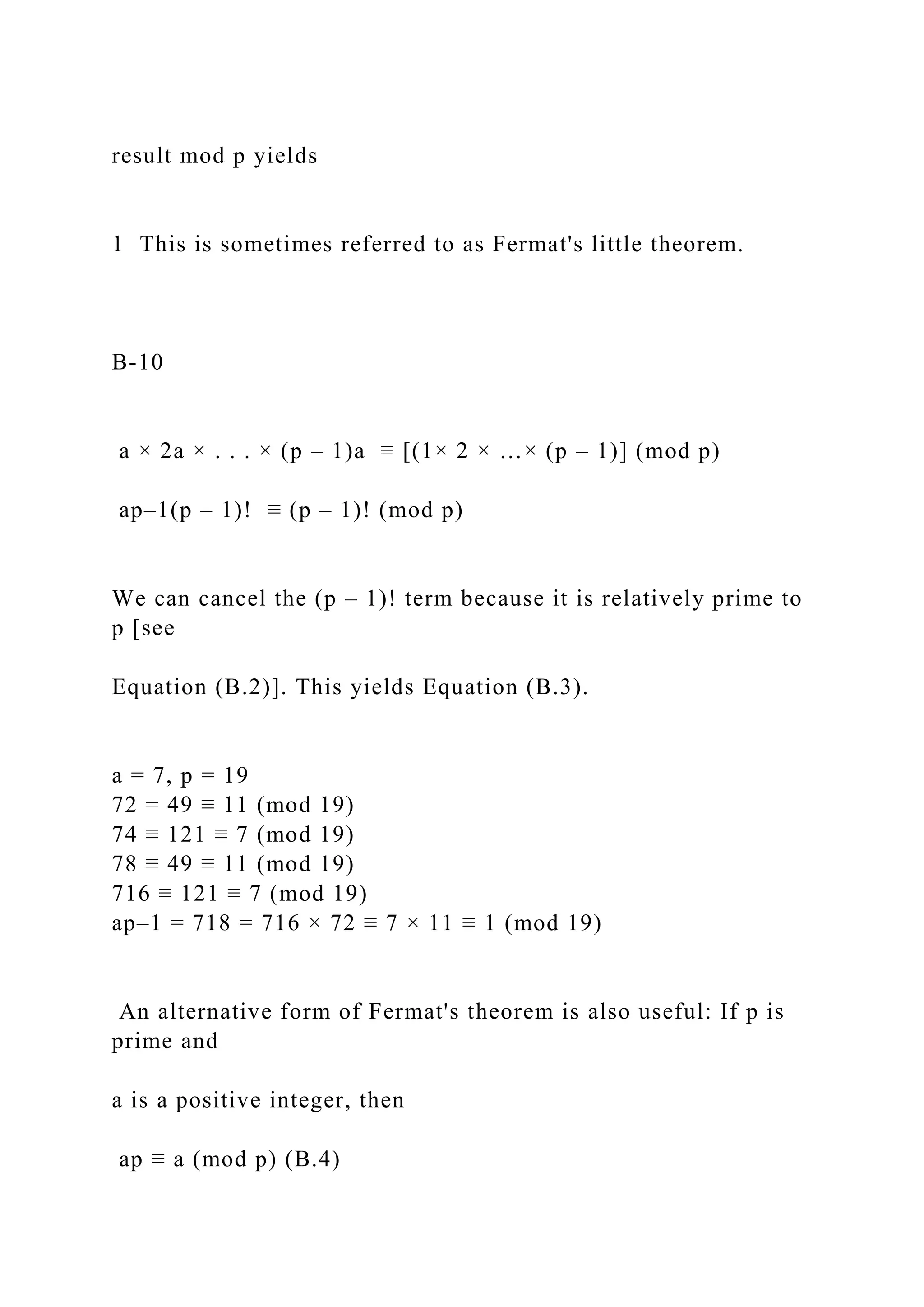 result mod p yields
1 This is sometimes referred to as Fermat's little theorem.
B-10
a × 2a × . . . × (p – 1)a ≡ [(1× 2 × …× (p – 1)] (mod p)
ap–1(p – 1)! ≡ (p – 1)! (mod p)
We can cancel the (p – 1)! term because it is relatively prime to
p [see
Equation (B.2)]. This yields Equation (B.3).
a = 7, p = 19
72 = 49 ≡ 11 (mod 19)
74 ≡ 121 ≡ 7 (mod 19)
78 ≡ 49 ≡ 11 (mod 19)
716 ≡ 121 ≡ 7 (mod 19)
ap–1 = 718 = 716 × 72 ≡ 7 × 11 ≡ 1 (mod 19)
An alternative form of Fermat's theorem is also useful: If p is
prime and
a is a positive integer, then
ap ≡ a (mod p) (B.4)
 